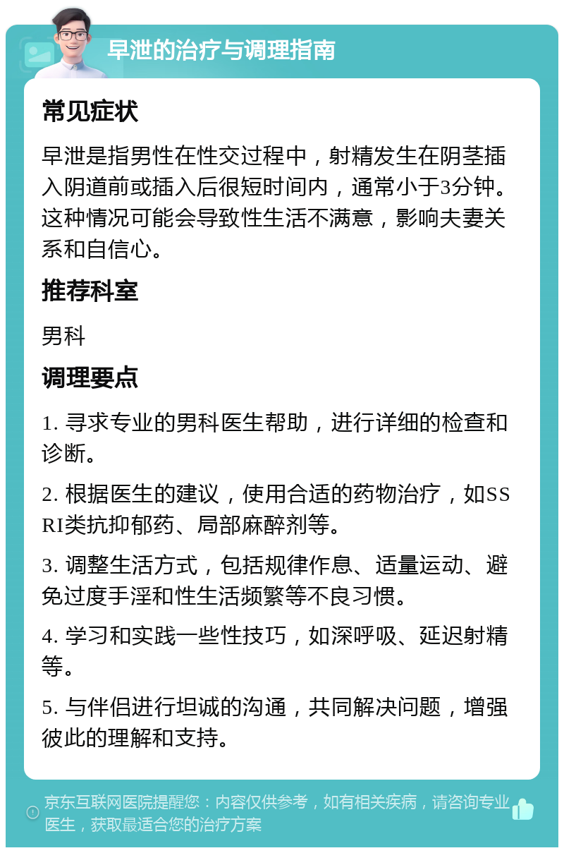 早泄的治疗与调理指南 常见症状 早泄是指男性在性交过程中，射精发生在阴茎插入阴道前或插入后很短时间内，通常小于3分钟。这种情况可能会导致性生活不满意，影响夫妻关系和自信心。 推荐科室 男科 调理要点 1. 寻求专业的男科医生帮助，进行详细的检查和诊断。 2. 根据医生的建议，使用合适的药物治疗，如SSRI类抗抑郁药、局部麻醉剂等。 3. 调整生活方式，包括规律作息、适量运动、避免过度手淫和性生活频繁等不良习惯。 4. 学习和实践一些性技巧，如深呼吸、延迟射精等。 5. 与伴侣进行坦诚的沟通，共同解决问题，增强彼此的理解和支持。