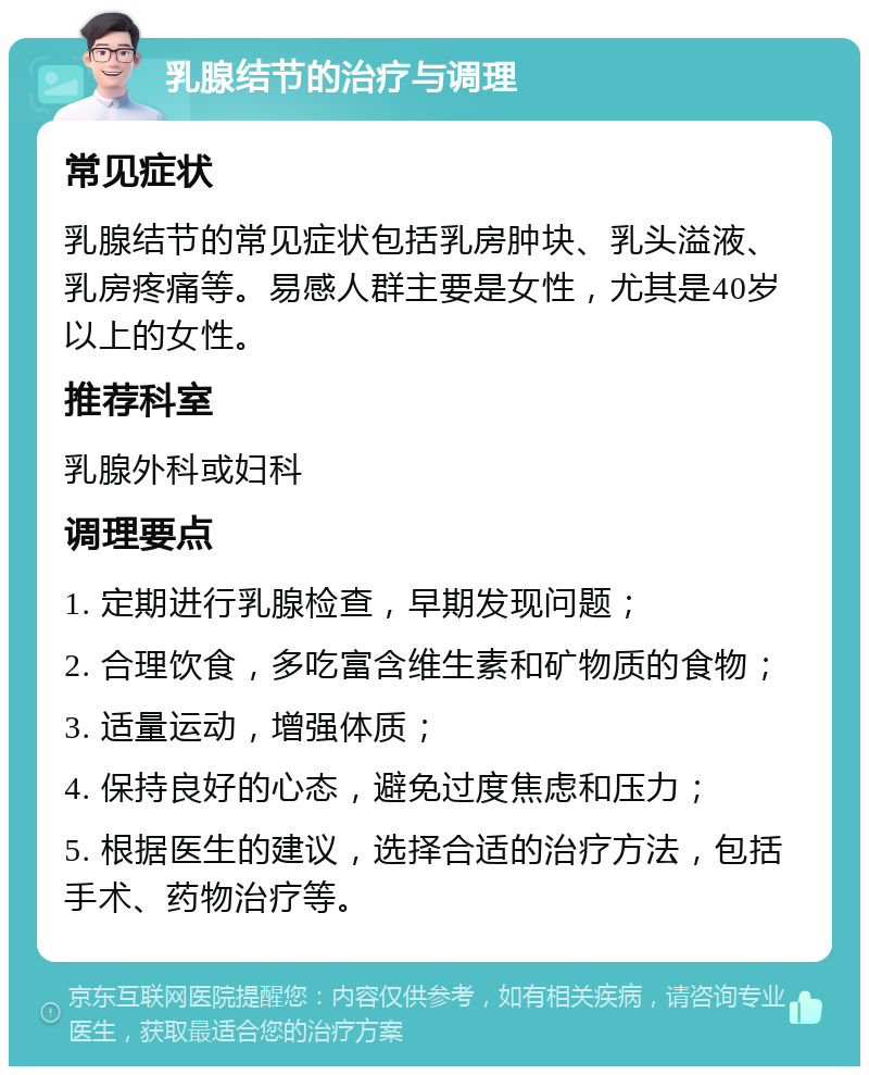 乳腺结节的治疗与调理 常见症状 乳腺结节的常见症状包括乳房肿块、乳头溢液、乳房疼痛等。易感人群主要是女性，尤其是40岁以上的女性。 推荐科室 乳腺外科或妇科 调理要点 1. 定期进行乳腺检查，早期发现问题； 2. 合理饮食，多吃富含维生素和矿物质的食物； 3. 适量运动，增强体质； 4. 保持良好的心态，避免过度焦虑和压力； 5. 根据医生的建议，选择合适的治疗方法，包括手术、药物治疗等。