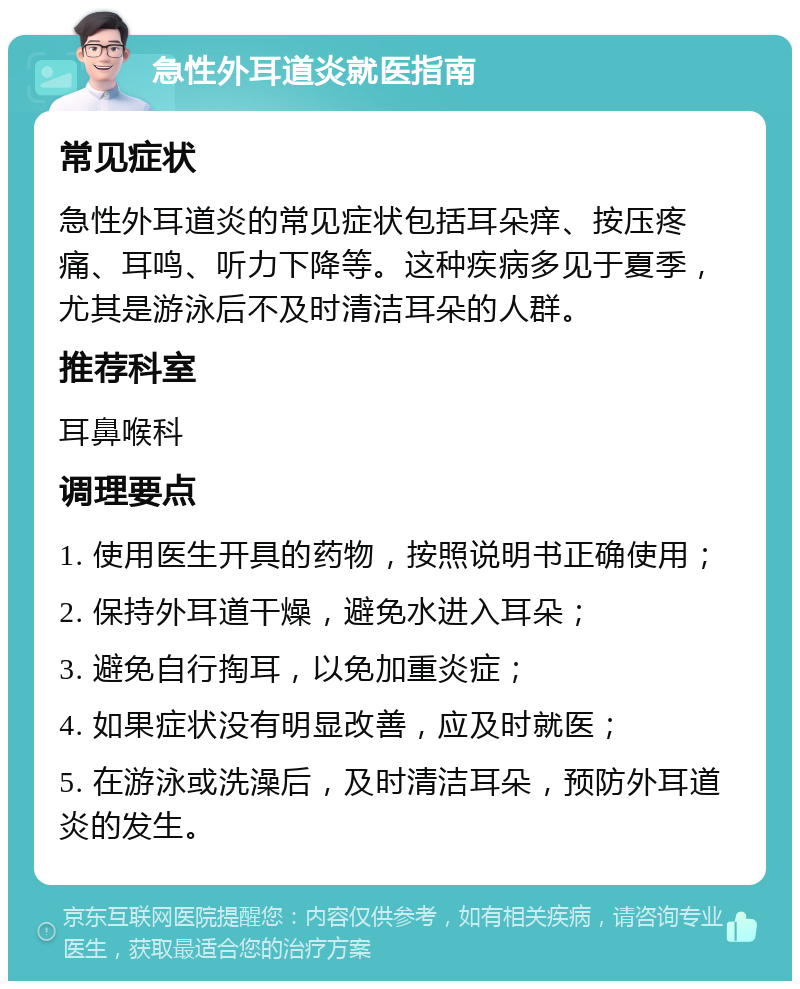 急性外耳道炎就医指南 常见症状 急性外耳道炎的常见症状包括耳朵痒、按压疼痛、耳鸣、听力下降等。这种疾病多见于夏季，尤其是游泳后不及时清洁耳朵的人群。 推荐科室 耳鼻喉科 调理要点 1. 使用医生开具的药物，按照说明书正确使用； 2. 保持外耳道干燥，避免水进入耳朵； 3. 避免自行掏耳，以免加重炎症； 4. 如果症状没有明显改善，应及时就医； 5. 在游泳或洗澡后，及时清洁耳朵，预防外耳道炎的发生。