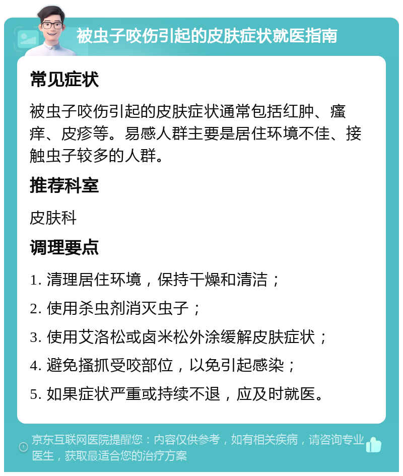 被虫子咬伤引起的皮肤症状就医指南 常见症状 被虫子咬伤引起的皮肤症状通常包括红肿、瘙痒、皮疹等。易感人群主要是居住环境不佳、接触虫子较多的人群。 推荐科室 皮肤科 调理要点 1. 清理居住环境，保持干燥和清洁； 2. 使用杀虫剂消灭虫子； 3. 使用艾洛松或卤米松外涂缓解皮肤症状； 4. 避免搔抓受咬部位，以免引起感染； 5. 如果症状严重或持续不退，应及时就医。