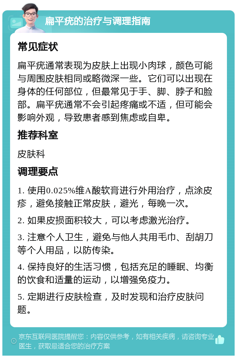 扁平疣的治疗与调理指南 常见症状 扁平疣通常表现为皮肤上出现小肉球，颜色可能与周围皮肤相同或略微深一些。它们可以出现在身体的任何部位，但最常见于手、脚、脖子和脸部。扁平疣通常不会引起疼痛或不适，但可能会影响外观，导致患者感到焦虑或自卑。 推荐科室 皮肤科 调理要点 1. 使用0.025%维A酸软膏进行外用治疗，点涂皮疹，避免接触正常皮肤，避光，每晚一次。 2. 如果皮损面积较大，可以考虑激光治疗。 3. 注意个人卫生，避免与他人共用毛巾、刮胡刀等个人用品，以防传染。 4. 保持良好的生活习惯，包括充足的睡眠、均衡的饮食和适量的运动，以增强免疫力。 5. 定期进行皮肤检查，及时发现和治疗皮肤问题。