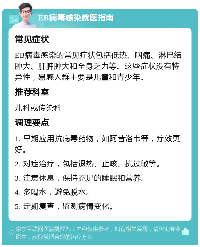 EB病毒感染就医指南 常见症状 EB病毒感染的常见症状包括低热、咽痛、淋巴结肿大、肝脾肿大和全身乏力等。这些症状没有特异性，易感人群主要是儿童和青少年。 推荐科室 儿科或传染科 调理要点 1. 早期应用抗病毒药物，如阿昔洛韦等，疗效更好。 2. 对症治疗，包括退热、止咳、抗过敏等。 3. 注意休息，保持充足的睡眠和营养。 4. 多喝水，避免脱水。 5. 定期复查，监测病情变化。