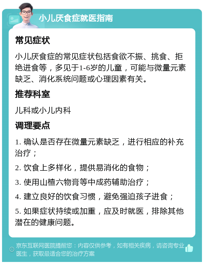 小儿厌食症就医指南 常见症状 小儿厌食症的常见症状包括食欲不振、挑食、拒绝进食等，多见于1-6岁的儿童，可能与微量元素缺乏、消化系统问题或心理因素有关。 推荐科室 儿科或小儿内科 调理要点 1. 确认是否存在微量元素缺乏，进行相应的补充治疗； 2. 饮食上多样化，提供易消化的食物； 3. 使用山楂六物膏等中成药辅助治疗； 4. 建立良好的饮食习惯，避免强迫孩子进食； 5. 如果症状持续或加重，应及时就医，排除其他潜在的健康问题。