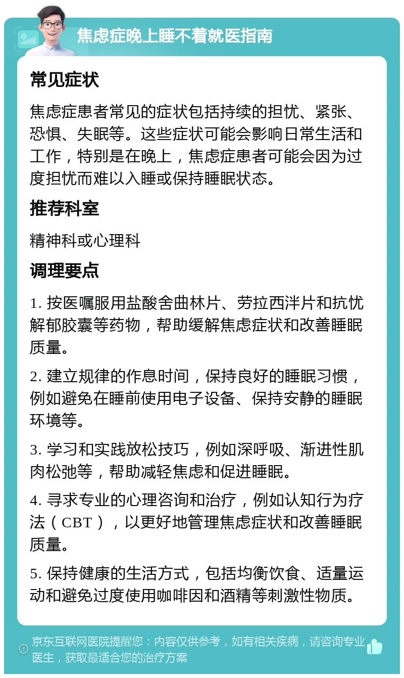 焦虑症晚上睡不着就医指南 常见症状 焦虑症患者常见的症状包括持续的担忧、紧张、恐惧、失眠等。这些症状可能会影响日常生活和工作，特别是在晚上，焦虑症患者可能会因为过度担忧而难以入睡或保持睡眠状态。 推荐科室 精神科或心理科 调理要点 1. 按医嘱服用盐酸舍曲林片、劳拉西泮片和抗忧解郁胶囊等药物，帮助缓解焦虑症状和改善睡眠质量。 2. 建立规律的作息时间，保持良好的睡眠习惯，例如避免在睡前使用电子设备、保持安静的睡眠环境等。 3. 学习和实践放松技巧，例如深呼吸、渐进性肌肉松弛等，帮助减轻焦虑和促进睡眠。 4. 寻求专业的心理咨询和治疗，例如认知行为疗法（CBT），以更好地管理焦虑症状和改善睡眠质量。 5. 保持健康的生活方式，包括均衡饮食、适量运动和避免过度使用咖啡因和酒精等刺激性物质。