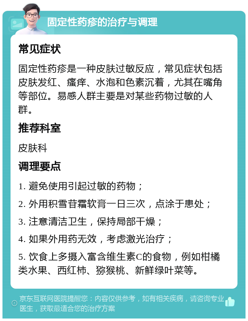 固定性药疹的治疗与调理 常见症状 固定性药疹是一种皮肤过敏反应，常见症状包括皮肤发红、瘙痒、水泡和色素沉着，尤其在嘴角等部位。易感人群主要是对某些药物过敏的人群。 推荐科室 皮肤科 调理要点 1. 避免使用引起过敏的药物； 2. 外用积雪苷霜软膏一日三次，点涂于患处； 3. 注意清洁卫生，保持局部干燥； 4. 如果外用药无效，考虑激光治疗； 5. 饮食上多摄入富含维生素C的食物，例如柑橘类水果、西红柿、猕猴桃、新鲜绿叶菜等。