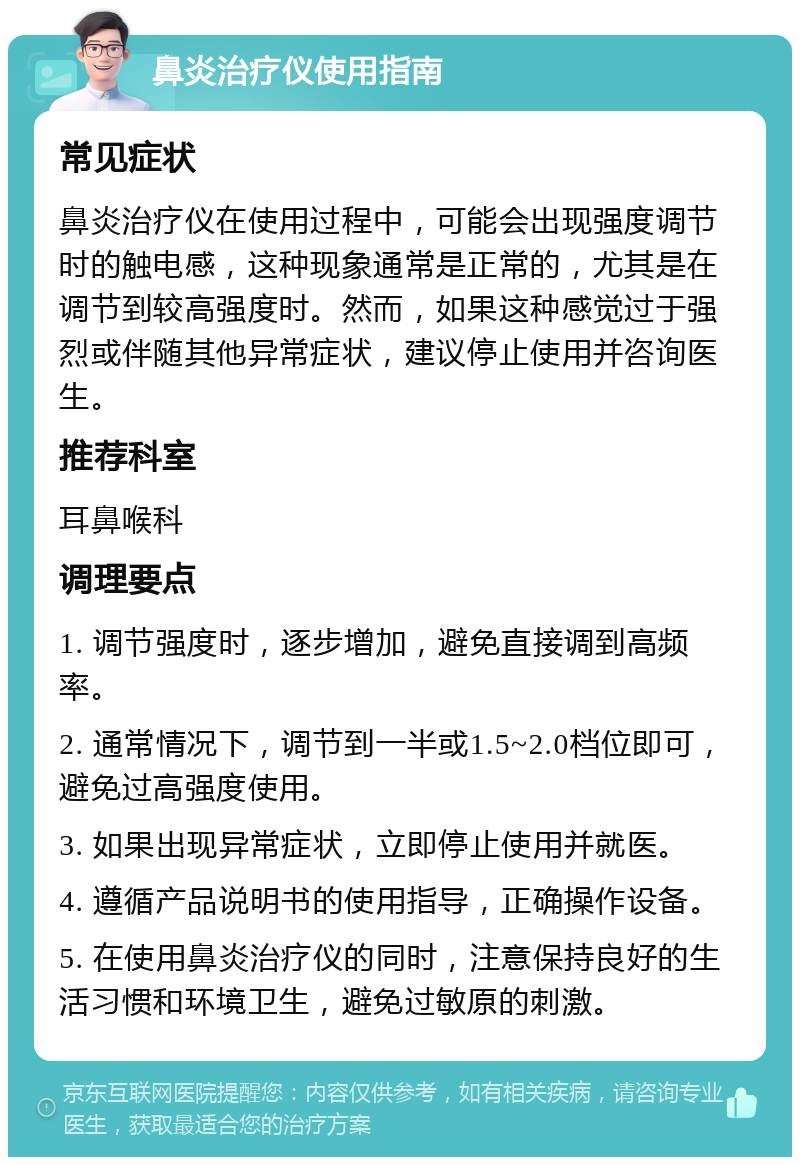 鼻炎治疗仪使用指南 常见症状 鼻炎治疗仪在使用过程中，可能会出现强度调节时的触电感，这种现象通常是正常的，尤其是在调节到较高强度时。然而，如果这种感觉过于强烈或伴随其他异常症状，建议停止使用并咨询医生。 推荐科室 耳鼻喉科 调理要点 1. 调节强度时，逐步增加，避免直接调到高频率。 2. 通常情况下，调节到一半或1.5~2.0档位即可，避免过高强度使用。 3. 如果出现异常症状，立即停止使用并就医。 4. 遵循产品说明书的使用指导，正确操作设备。 5. 在使用鼻炎治疗仪的同时，注意保持良好的生活习惯和环境卫生，避免过敏原的刺激。