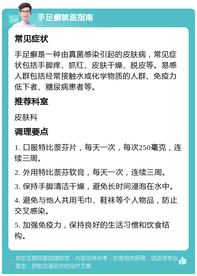 手足癣就医指南 常见症状 手足癣是一种由真菌感染引起的皮肤病，常见症状包括手脚痒、抓红、皮肤干燥、脱皮等。易感人群包括经常接触水或化学物质的人群、免疫力低下者、糖尿病患者等。 推荐科室 皮肤科 调理要点 1. 口服特比萘芬片，每天一次，每次250毫克，连续三周。 2. 外用特比萘芬软膏，每天一次，连续三周。 3. 保持手脚清洁干燥，避免长时间浸泡在水中。 4. 避免与他人共用毛巾、鞋袜等个人物品，防止交叉感染。 5. 加强免疫力，保持良好的生活习惯和饮食结构。