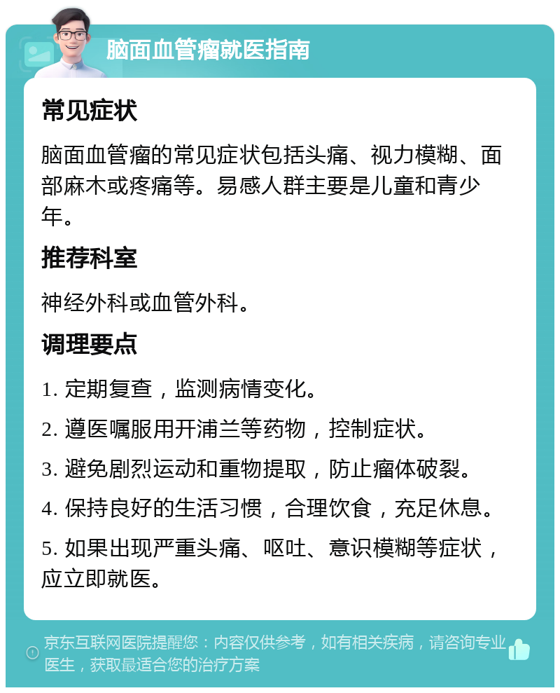 脑面血管瘤就医指南 常见症状 脑面血管瘤的常见症状包括头痛、视力模糊、面部麻木或疼痛等。易感人群主要是儿童和青少年。 推荐科室 神经外科或血管外科。 调理要点 1. 定期复查，监测病情变化。 2. 遵医嘱服用开浦兰等药物，控制症状。 3. 避免剧烈运动和重物提取，防止瘤体破裂。 4. 保持良好的生活习惯，合理饮食，充足休息。 5. 如果出现严重头痛、呕吐、意识模糊等症状，应立即就医。