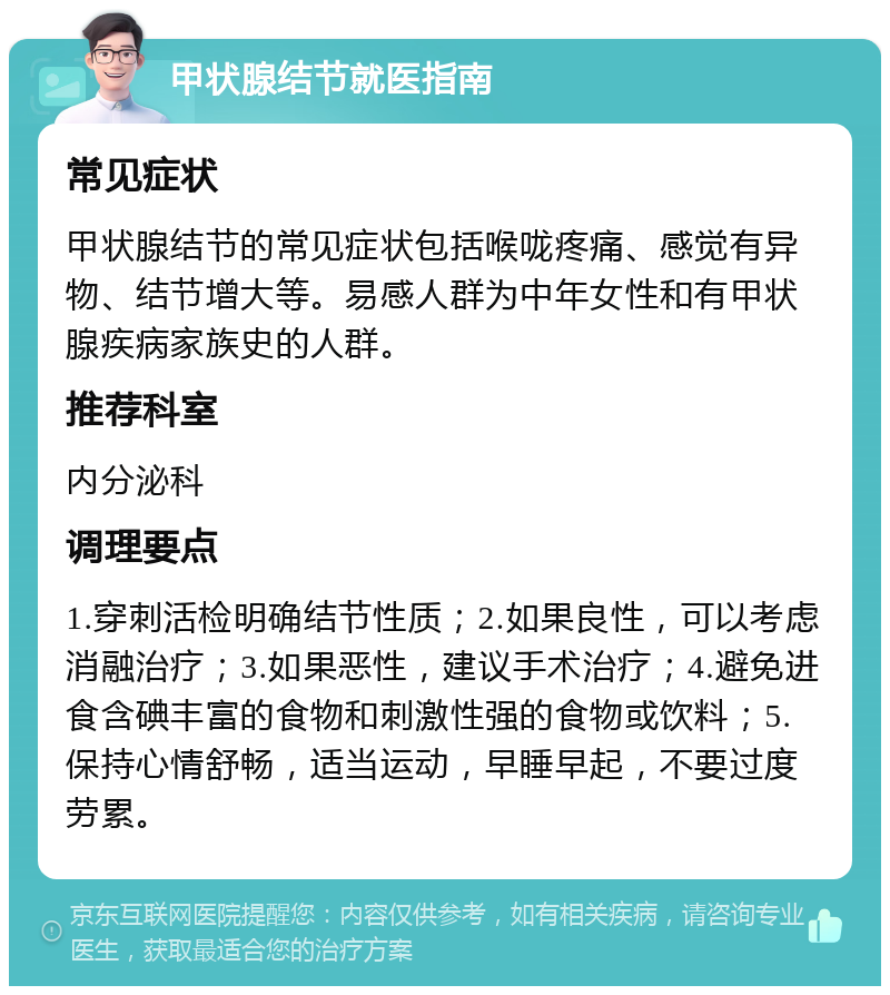 甲状腺结节就医指南 常见症状 甲状腺结节的常见症状包括喉咙疼痛、感觉有异物、结节增大等。易感人群为中年女性和有甲状腺疾病家族史的人群。 推荐科室 内分泌科 调理要点 1.穿刺活检明确结节性质；2.如果良性，可以考虑消融治疗；3.如果恶性，建议手术治疗；4.避免进食含碘丰富的食物和刺激性强的食物或饮料；5.保持心情舒畅，适当运动，早睡早起，不要过度劳累。