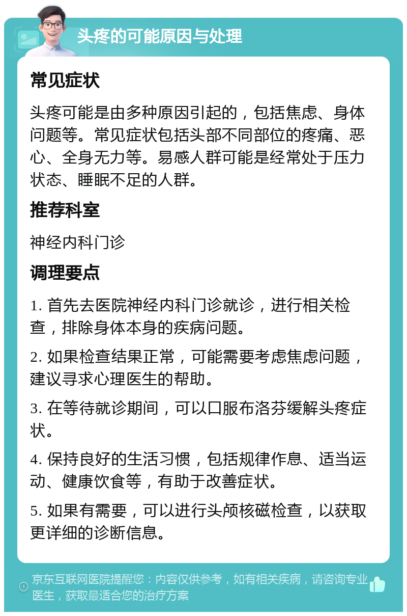 头疼的可能原因与处理 常见症状 头疼可能是由多种原因引起的，包括焦虑、身体问题等。常见症状包括头部不同部位的疼痛、恶心、全身无力等。易感人群可能是经常处于压力状态、睡眠不足的人群。 推荐科室 神经内科门诊 调理要点 1. 首先去医院神经内科门诊就诊，进行相关检查，排除身体本身的疾病问题。 2. 如果检查结果正常，可能需要考虑焦虑问题，建议寻求心理医生的帮助。 3. 在等待就诊期间，可以口服布洛芬缓解头疼症状。 4. 保持良好的生活习惯，包括规律作息、适当运动、健康饮食等，有助于改善症状。 5. 如果有需要，可以进行头颅核磁检查，以获取更详细的诊断信息。