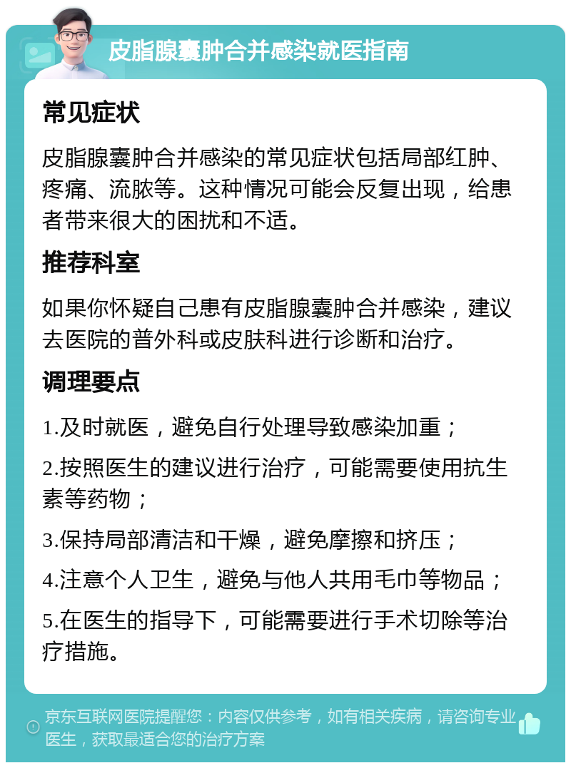 皮脂腺囊肿合并感染就医指南 常见症状 皮脂腺囊肿合并感染的常见症状包括局部红肿、疼痛、流脓等。这种情况可能会反复出现，给患者带来很大的困扰和不适。 推荐科室 如果你怀疑自己患有皮脂腺囊肿合并感染，建议去医院的普外科或皮肤科进行诊断和治疗。 调理要点 1.及时就医，避免自行处理导致感染加重； 2.按照医生的建议进行治疗，可能需要使用抗生素等药物； 3.保持局部清洁和干燥，避免摩擦和挤压； 4.注意个人卫生，避免与他人共用毛巾等物品； 5.在医生的指导下，可能需要进行手术切除等治疗措施。