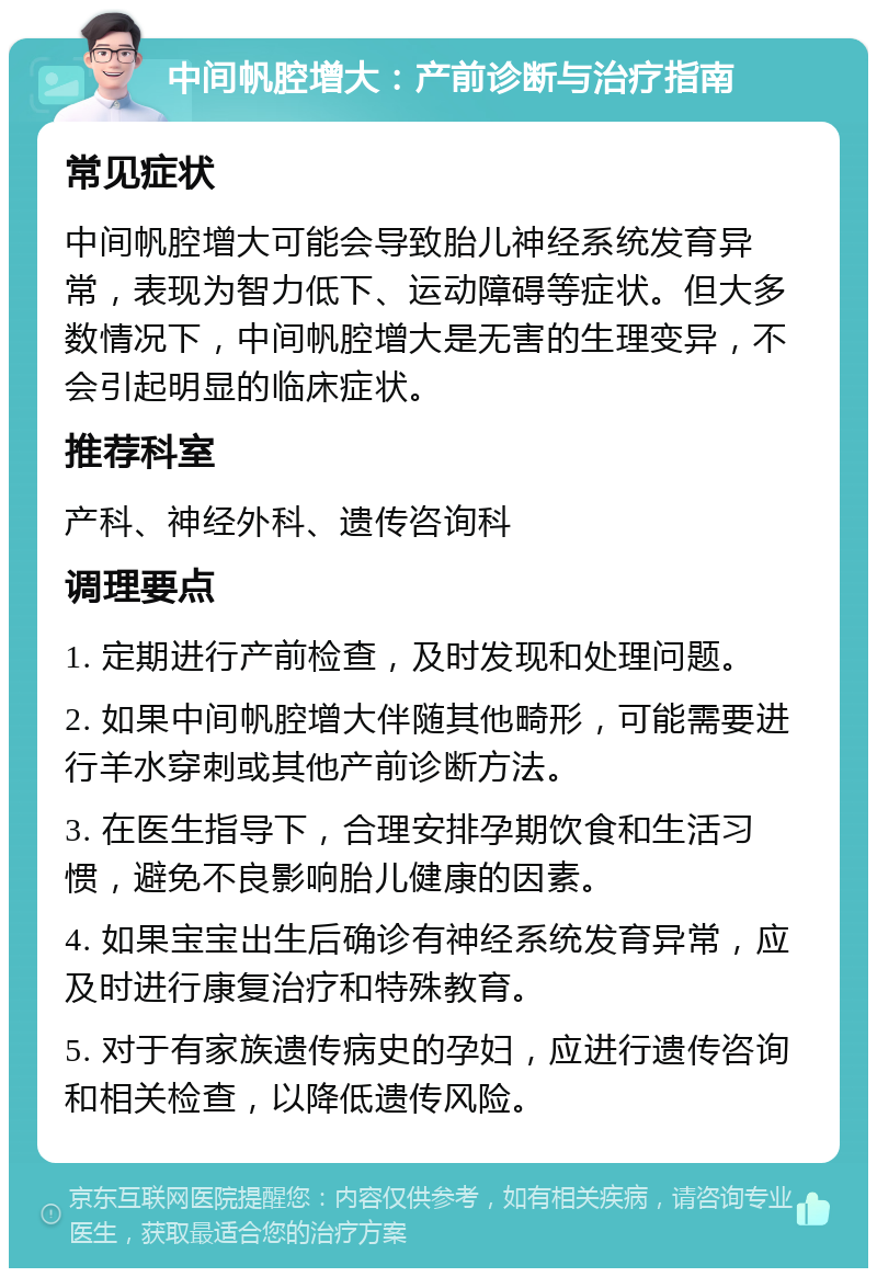 中间帆腔增大：产前诊断与治疗指南 常见症状 中间帆腔增大可能会导致胎儿神经系统发育异常，表现为智力低下、运动障碍等症状。但大多数情况下，中间帆腔增大是无害的生理变异，不会引起明显的临床症状。 推荐科室 产科、神经外科、遗传咨询科 调理要点 1. 定期进行产前检查，及时发现和处理问题。 2. 如果中间帆腔增大伴随其他畸形，可能需要进行羊水穿刺或其他产前诊断方法。 3. 在医生指导下，合理安排孕期饮食和生活习惯，避免不良影响胎儿健康的因素。 4. 如果宝宝出生后确诊有神经系统发育异常，应及时进行康复治疗和特殊教育。 5. 对于有家族遗传病史的孕妇，应进行遗传咨询和相关检查，以降低遗传风险。