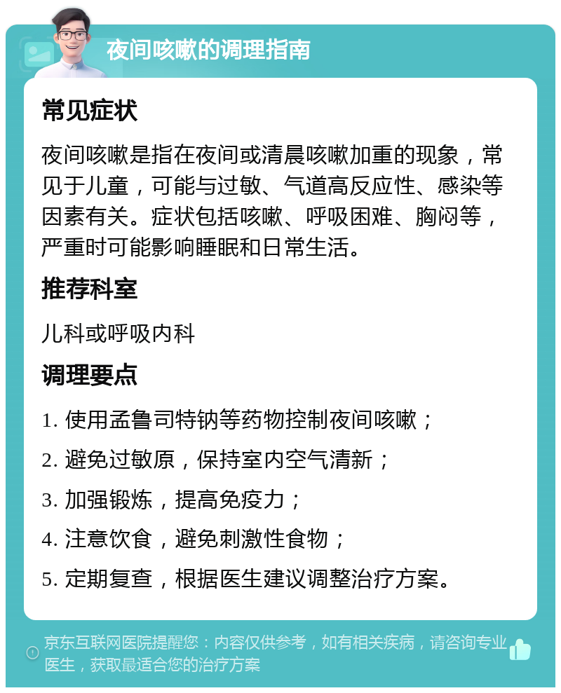 夜间咳嗽的调理指南 常见症状 夜间咳嗽是指在夜间或清晨咳嗽加重的现象，常见于儿童，可能与过敏、气道高反应性、感染等因素有关。症状包括咳嗽、呼吸困难、胸闷等，严重时可能影响睡眠和日常生活。 推荐科室 儿科或呼吸内科 调理要点 1. 使用孟鲁司特钠等药物控制夜间咳嗽； 2. 避免过敏原，保持室内空气清新； 3. 加强锻炼，提高免疫力； 4. 注意饮食，避免刺激性食物； 5. 定期复查，根据医生建议调整治疗方案。