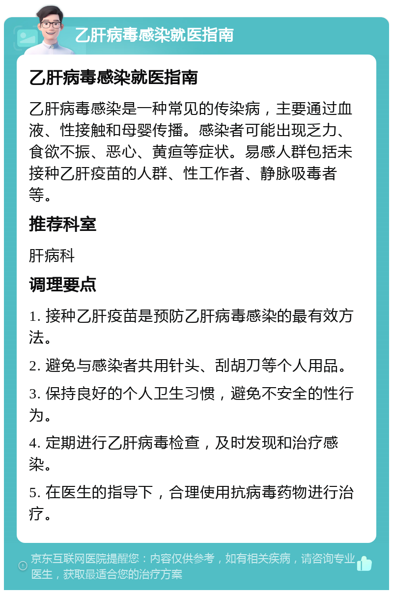 乙肝病毒感染就医指南 乙肝病毒感染就医指南 乙肝病毒感染是一种常见的传染病，主要通过血液、性接触和母婴传播。感染者可能出现乏力、食欲不振、恶心、黄疸等症状。易感人群包括未接种乙肝疫苗的人群、性工作者、静脉吸毒者等。 推荐科室 肝病科 调理要点 1. 接种乙肝疫苗是预防乙肝病毒感染的最有效方法。 2. 避免与感染者共用针头、刮胡刀等个人用品。 3. 保持良好的个人卫生习惯，避免不安全的性行为。 4. 定期进行乙肝病毒检查，及时发现和治疗感染。 5. 在医生的指导下，合理使用抗病毒药物进行治疗。