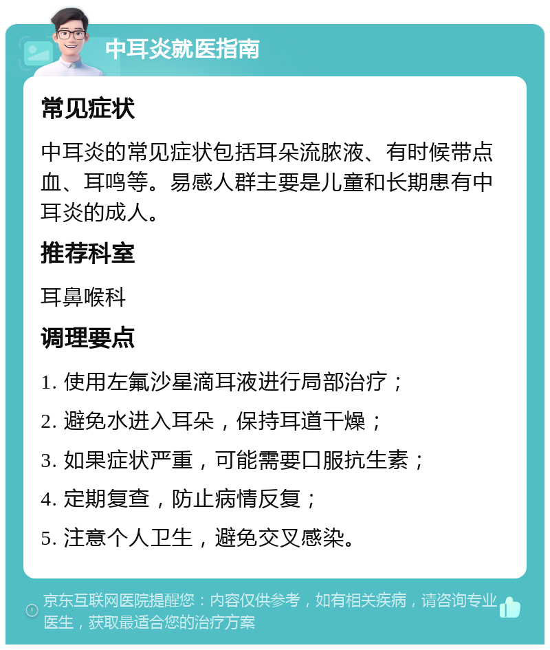 中耳炎就医指南 常见症状 中耳炎的常见症状包括耳朵流脓液、有时候带点血、耳鸣等。易感人群主要是儿童和长期患有中耳炎的成人。 推荐科室 耳鼻喉科 调理要点 1. 使用左氟沙星滴耳液进行局部治疗； 2. 避免水进入耳朵，保持耳道干燥； 3. 如果症状严重，可能需要口服抗生素； 4. 定期复查，防止病情反复； 5. 注意个人卫生，避免交叉感染。