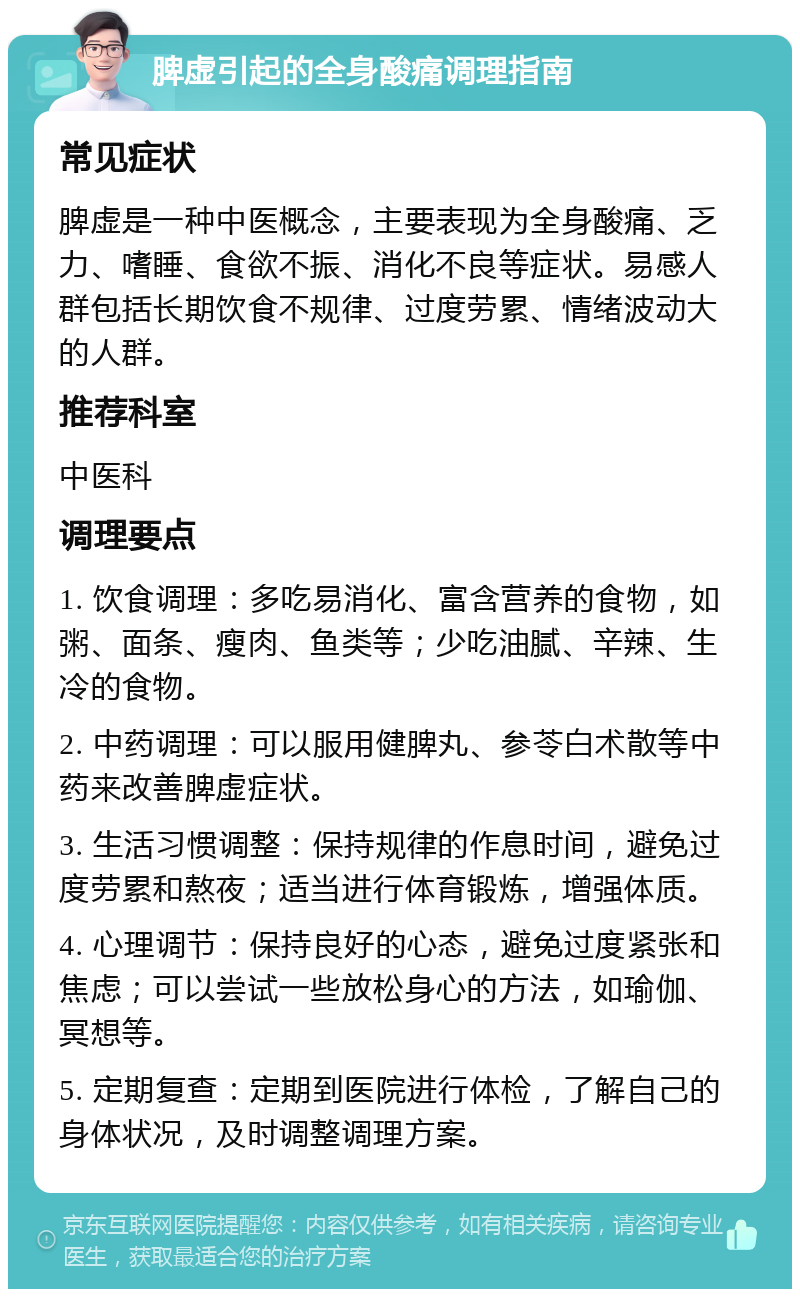 脾虚引起的全身酸痛调理指南 常见症状 脾虚是一种中医概念，主要表现为全身酸痛、乏力、嗜睡、食欲不振、消化不良等症状。易感人群包括长期饮食不规律、过度劳累、情绪波动大的人群。 推荐科室 中医科 调理要点 1. 饮食调理：多吃易消化、富含营养的食物，如粥、面条、瘦肉、鱼类等；少吃油腻、辛辣、生冷的食物。 2. 中药调理：可以服用健脾丸、参苓白术散等中药来改善脾虚症状。 3. 生活习惯调整：保持规律的作息时间，避免过度劳累和熬夜；适当进行体育锻炼，增强体质。 4. 心理调节：保持良好的心态，避免过度紧张和焦虑；可以尝试一些放松身心的方法，如瑜伽、冥想等。 5. 定期复查：定期到医院进行体检，了解自己的身体状况，及时调整调理方案。