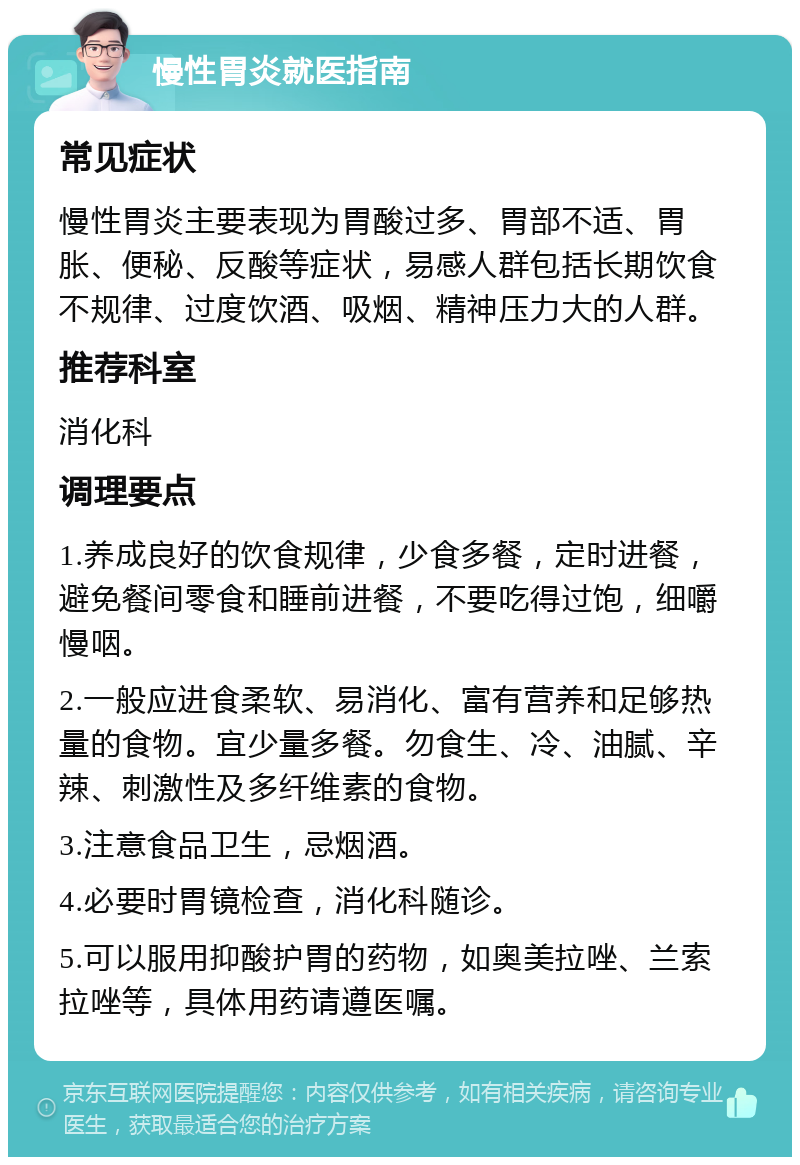 慢性胃炎就医指南 常见症状 慢性胃炎主要表现为胃酸过多、胃部不适、胃胀、便秘、反酸等症状，易感人群包括长期饮食不规律、过度饮酒、吸烟、精神压力大的人群。 推荐科室 消化科 调理要点 1.养成良好的饮食规律，少食多餐，定时进餐，避免餐间零食和睡前进餐，不要吃得过饱，细嚼慢咽。 2.一般应进食柔软、易消化、富有营养和足够热量的食物。宜少量多餐。勿食生、冷、油腻、辛辣、刺激性及多纤维素的食物。 3.注意食品卫生，忌烟酒。 4.必要时胃镜检查，消化科随诊。 5.可以服用抑酸护胃的药物，如奥美拉唑、兰索拉唑等，具体用药请遵医嘱。