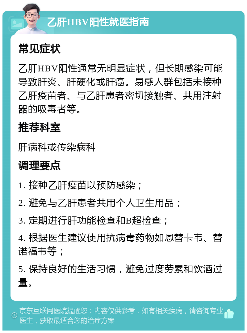 乙肝HBV阳性就医指南 常见症状 乙肝HBV阳性通常无明显症状，但长期感染可能导致肝炎、肝硬化或肝癌。易感人群包括未接种乙肝疫苗者、与乙肝患者密切接触者、共用注射器的吸毒者等。 推荐科室 肝病科或传染病科 调理要点 1. 接种乙肝疫苗以预防感染； 2. 避免与乙肝患者共用个人卫生用品； 3. 定期进行肝功能检查和B超检查； 4. 根据医生建议使用抗病毒药物如恩替卡韦、替诺福韦等； 5. 保持良好的生活习惯，避免过度劳累和饮酒过量。