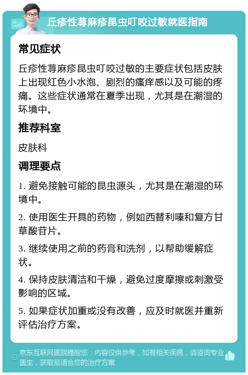 丘疹性荨麻疹昆虫叮咬过敏就医指南 常见症状 丘疹性荨麻疹昆虫叮咬过敏的主要症状包括皮肤上出现红色小水泡、剧烈的瘙痒感以及可能的疼痛。这些症状通常在夏季出现，尤其是在潮湿的环境中。 推荐科室 皮肤科 调理要点 1. 避免接触可能的昆虫源头，尤其是在潮湿的环境中。 2. 使用医生开具的药物，例如西替利嗪和复方甘草酸苷片。 3. 继续使用之前的药膏和洗剂，以帮助缓解症状。 4. 保持皮肤清洁和干燥，避免过度摩擦或刺激受影响的区域。 5. 如果症状加重或没有改善，应及时就医并重新评估治疗方案。