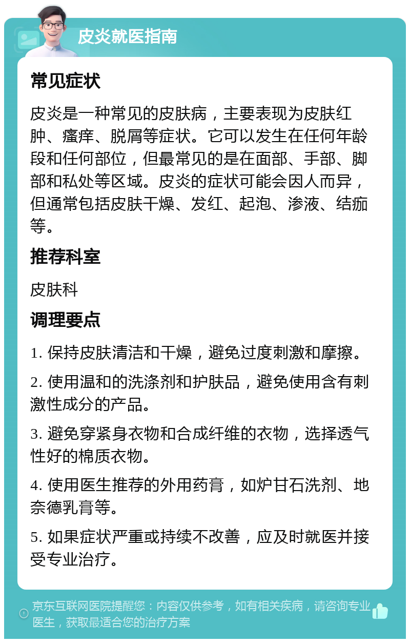 皮炎就医指南 常见症状 皮炎是一种常见的皮肤病，主要表现为皮肤红肿、瘙痒、脱屑等症状。它可以发生在任何年龄段和任何部位，但最常见的是在面部、手部、脚部和私处等区域。皮炎的症状可能会因人而异，但通常包括皮肤干燥、发红、起泡、渗液、结痂等。 推荐科室 皮肤科 调理要点 1. 保持皮肤清洁和干燥，避免过度刺激和摩擦。 2. 使用温和的洗涤剂和护肤品，避免使用含有刺激性成分的产品。 3. 避免穿紧身衣物和合成纤维的衣物，选择透气性好的棉质衣物。 4. 使用医生推荐的外用药膏，如炉甘石洗剂、地奈德乳膏等。 5. 如果症状严重或持续不改善，应及时就医并接受专业治疗。