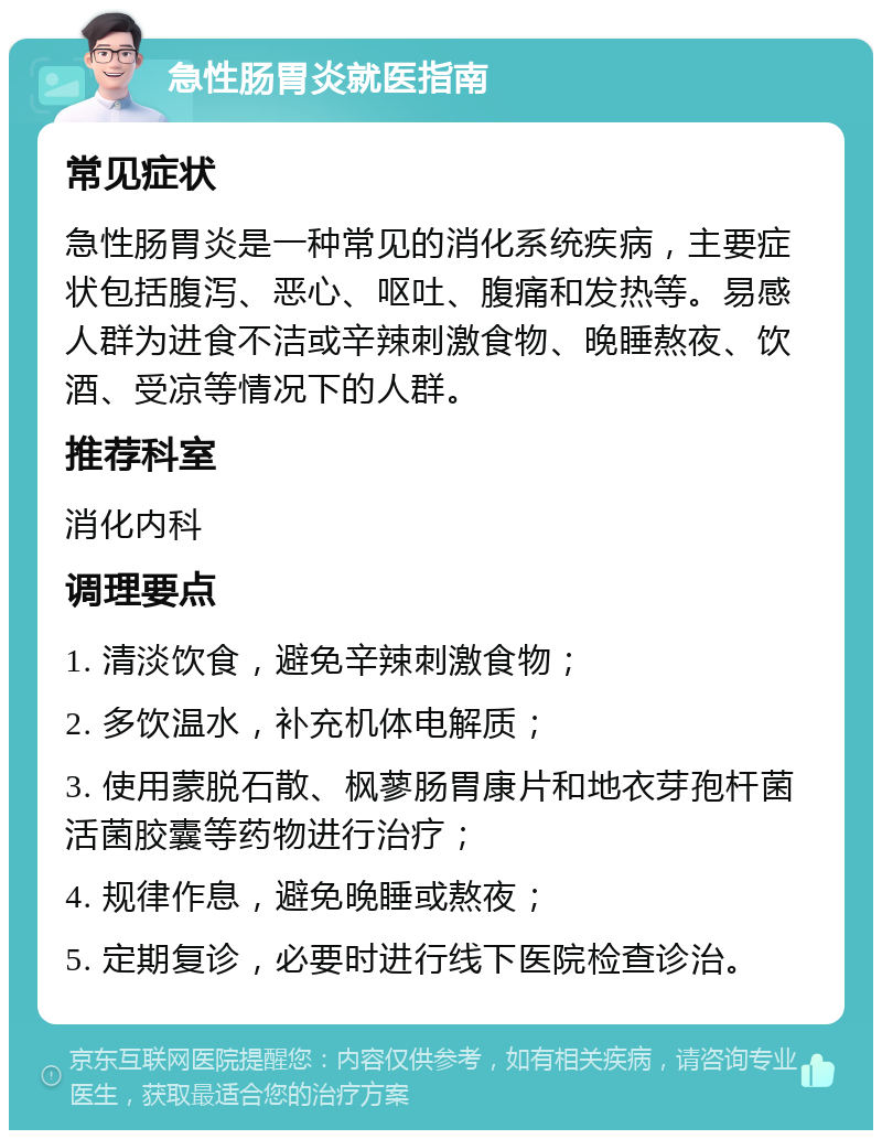 急性肠胃炎就医指南 常见症状 急性肠胃炎是一种常见的消化系统疾病，主要症状包括腹泻、恶心、呕吐、腹痛和发热等。易感人群为进食不洁或辛辣刺激食物、晚睡熬夜、饮酒、受凉等情况下的人群。 推荐科室 消化内科 调理要点 1. 清淡饮食，避免辛辣刺激食物； 2. 多饮温水，补充机体电解质； 3. 使用蒙脱石散、枫蓼肠胃康片和地衣芽孢杆菌活菌胶囊等药物进行治疗； 4. 规律作息，避免晚睡或熬夜； 5. 定期复诊，必要时进行线下医院检查诊治。