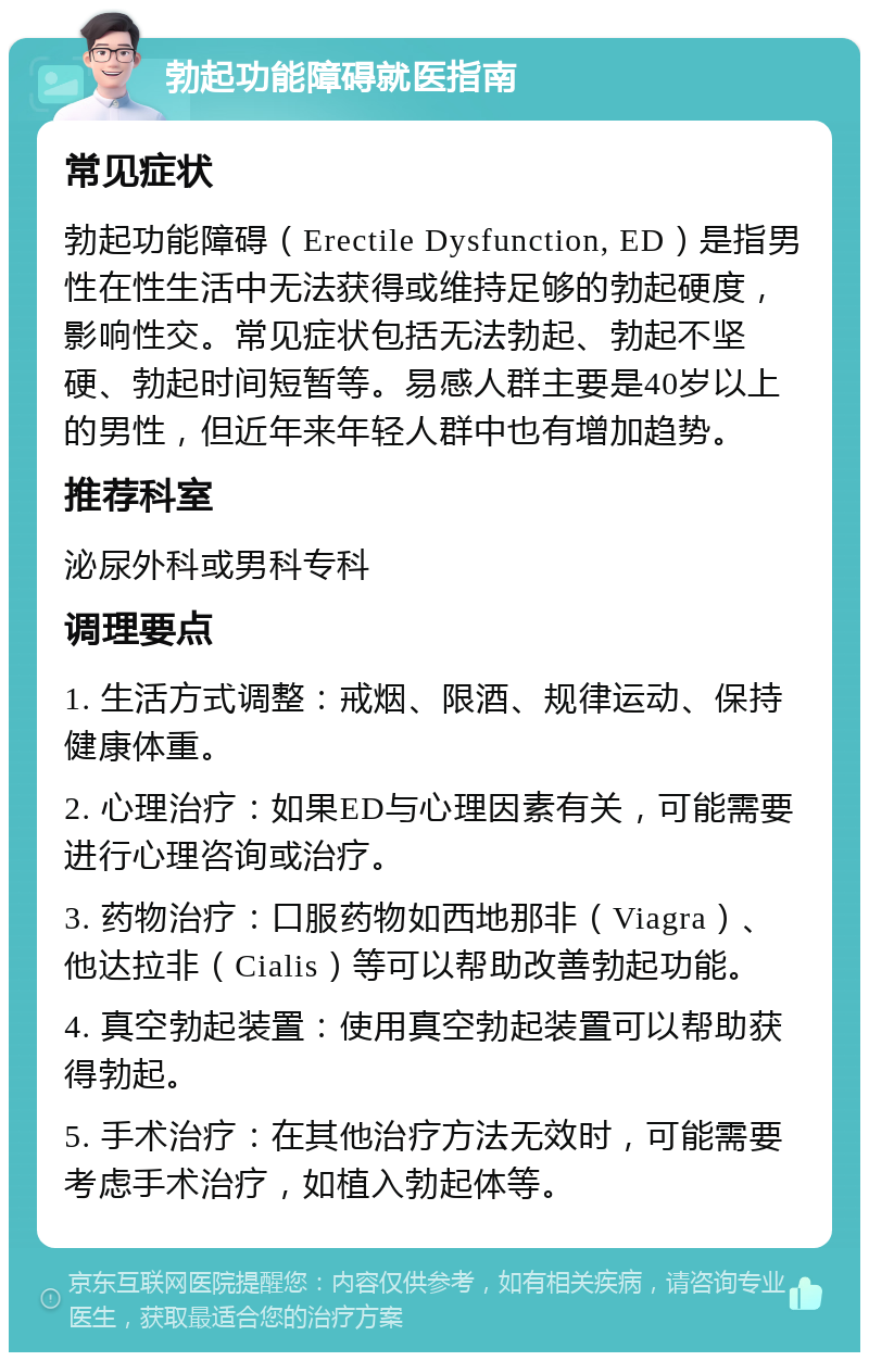 勃起功能障碍就医指南 常见症状 勃起功能障碍（Erectile Dysfunction, ED）是指男性在性生活中无法获得或维持足够的勃起硬度，影响性交。常见症状包括无法勃起、勃起不坚硬、勃起时间短暂等。易感人群主要是40岁以上的男性，但近年来年轻人群中也有增加趋势。 推荐科室 泌尿外科或男科专科 调理要点 1. 生活方式调整：戒烟、限酒、规律运动、保持健康体重。 2. 心理治疗：如果ED与心理因素有关，可能需要进行心理咨询或治疗。 3. 药物治疗：口服药物如西地那非（Viagra）、他达拉非（Cialis）等可以帮助改善勃起功能。 4. 真空勃起装置：使用真空勃起装置可以帮助获得勃起。 5. 手术治疗：在其他治疗方法无效时，可能需要考虑手术治疗，如植入勃起体等。