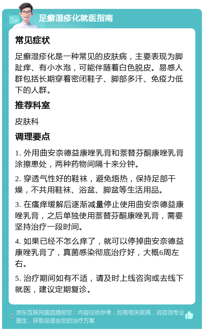 足癣湿疹化就医指南 常见症状 足癣湿疹化是一种常见的皮肤病，主要表现为脚趾痒、有小水泡，可能伴随着白色脱皮。易感人群包括长期穿着密闭鞋子、脚部多汗、免疫力低下的人群。 推荐科室 皮肤科 调理要点 1. 外用曲安奈德益康唑乳膏和萘替芬酮康唑乳膏涂擦患处，两种药物间隔十来分钟。 2. 穿透气性好的鞋袜，避免焐热，保持足部干燥，不共用鞋袜、浴盆、脚盆等生活用品。 3. 在瘙痒缓解后逐渐减量停止使用曲安奈德益康唑乳膏，之后单独使用萘替芬酮康唑乳膏，需要坚持治疗一段时间。 4. 如果已经不怎么痒了，就可以停掉曲安奈德益康唑乳膏了，真菌感染彻底治疗好，大概6周左右。 5. 治疗期间如有不适，请及时上线咨询或去线下就医，建议定期复诊。