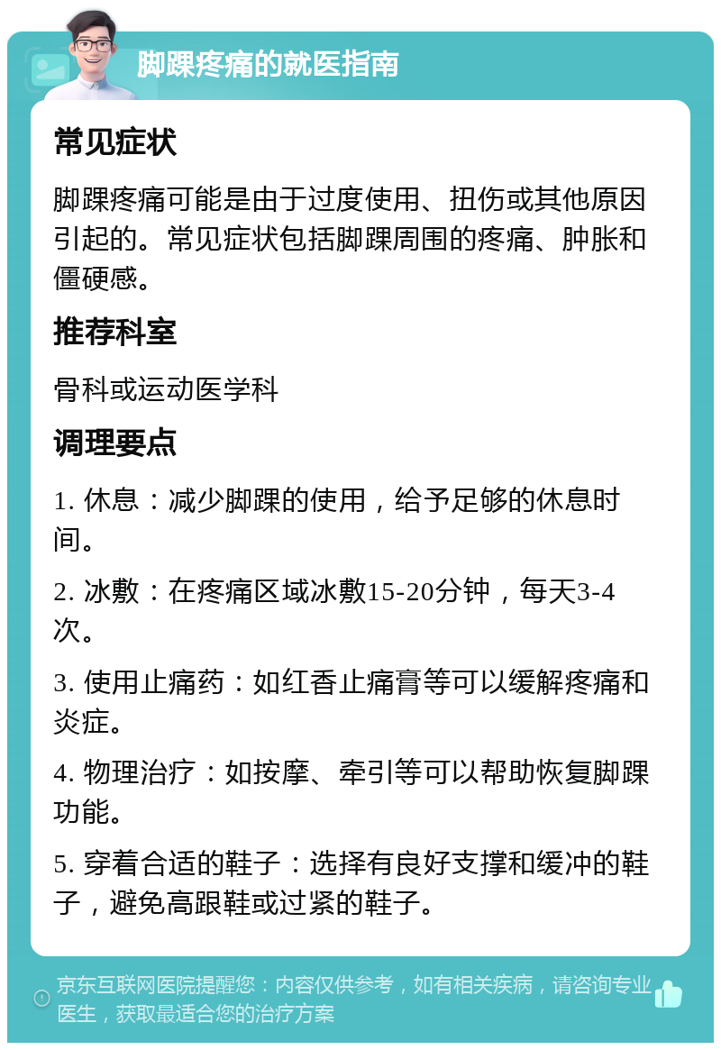 脚踝疼痛的就医指南 常见症状 脚踝疼痛可能是由于过度使用、扭伤或其他原因引起的。常见症状包括脚踝周围的疼痛、肿胀和僵硬感。 推荐科室 骨科或运动医学科 调理要点 1. 休息：减少脚踝的使用，给予足够的休息时间。 2. 冰敷：在疼痛区域冰敷15-20分钟，每天3-4次。 3. 使用止痛药：如红香止痛膏等可以缓解疼痛和炎症。 4. 物理治疗：如按摩、牵引等可以帮助恢复脚踝功能。 5. 穿着合适的鞋子：选择有良好支撑和缓冲的鞋子，避免高跟鞋或过紧的鞋子。