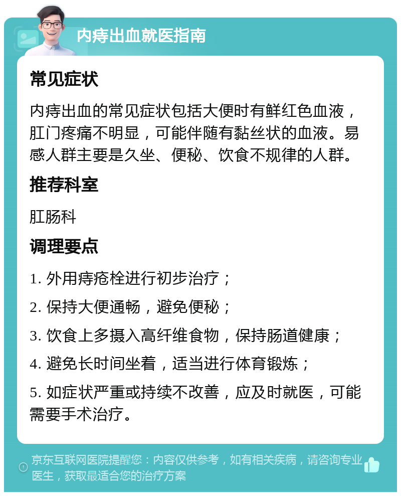 内痔出血就医指南 常见症状 内痔出血的常见症状包括大便时有鲜红色血液，肛门疼痛不明显，可能伴随有黏丝状的血液。易感人群主要是久坐、便秘、饮食不规律的人群。 推荐科室 肛肠科 调理要点 1. 外用痔疮栓进行初步治疗； 2. 保持大便通畅，避免便秘； 3. 饮食上多摄入高纤维食物，保持肠道健康； 4. 避免长时间坐着，适当进行体育锻炼； 5. 如症状严重或持续不改善，应及时就医，可能需要手术治疗。