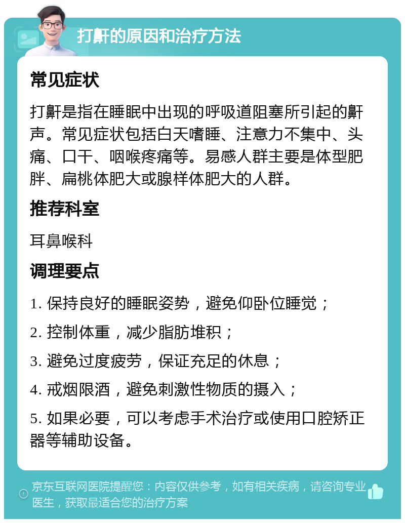 打鼾的原因和治疗方法 常见症状 打鼾是指在睡眠中出现的呼吸道阻塞所引起的鼾声。常见症状包括白天嗜睡、注意力不集中、头痛、口干、咽喉疼痛等。易感人群主要是体型肥胖、扁桃体肥大或腺样体肥大的人群。 推荐科室 耳鼻喉科 调理要点 1. 保持良好的睡眠姿势，避免仰卧位睡觉； 2. 控制体重，减少脂肪堆积； 3. 避免过度疲劳，保证充足的休息； 4. 戒烟限酒，避免刺激性物质的摄入； 5. 如果必要，可以考虑手术治疗或使用口腔矫正器等辅助设备。