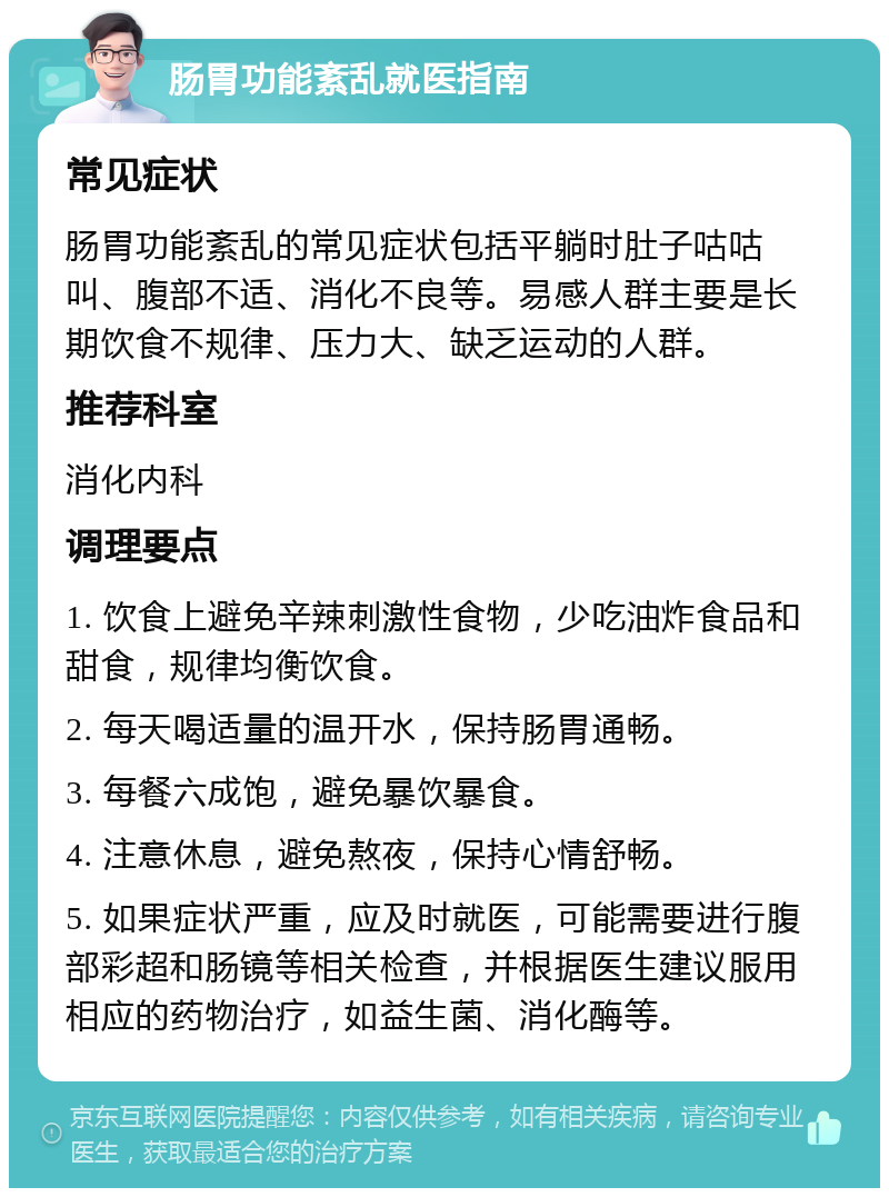 肠胃功能紊乱就医指南 常见症状 肠胃功能紊乱的常见症状包括平躺时肚子咕咕叫、腹部不适、消化不良等。易感人群主要是长期饮食不规律、压力大、缺乏运动的人群。 推荐科室 消化内科 调理要点 1. 饮食上避免辛辣刺激性食物，少吃油炸食品和甜食，规律均衡饮食。 2. 每天喝适量的温开水，保持肠胃通畅。 3. 每餐六成饱，避免暴饮暴食。 4. 注意休息，避免熬夜，保持心情舒畅。 5. 如果症状严重，应及时就医，可能需要进行腹部彩超和肠镜等相关检查，并根据医生建议服用相应的药物治疗，如益生菌、消化酶等。