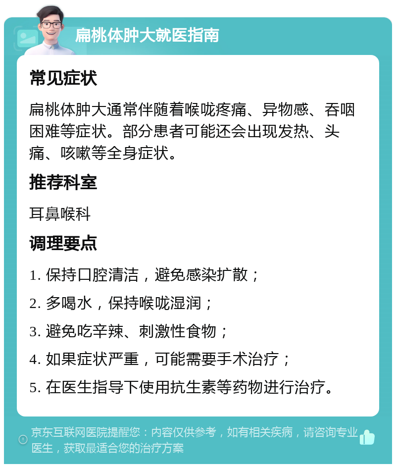 扁桃体肿大就医指南 常见症状 扁桃体肿大通常伴随着喉咙疼痛、异物感、吞咽困难等症状。部分患者可能还会出现发热、头痛、咳嗽等全身症状。 推荐科室 耳鼻喉科 调理要点 1. 保持口腔清洁，避免感染扩散； 2. 多喝水，保持喉咙湿润； 3. 避免吃辛辣、刺激性食物； 4. 如果症状严重，可能需要手术治疗； 5. 在医生指导下使用抗生素等药物进行治疗。