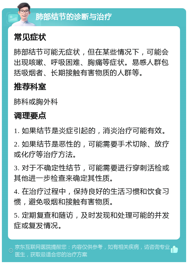 肺部结节的诊断与治疗 常见症状 肺部结节可能无症状，但在某些情况下，可能会出现咳嗽、呼吸困难、胸痛等症状。易感人群包括吸烟者、长期接触有害物质的人群等。 推荐科室 肺科或胸外科 调理要点 1. 如果结节是炎症引起的，消炎治疗可能有效。 2. 如果结节是恶性的，可能需要手术切除、放疗或化疗等治疗方法。 3. 对于不确定性结节，可能需要进行穿刺活检或其他进一步检查来确定其性质。 4. 在治疗过程中，保持良好的生活习惯和饮食习惯，避免吸烟和接触有害物质。 5. 定期复查和随访，及时发现和处理可能的并发症或复发情况。