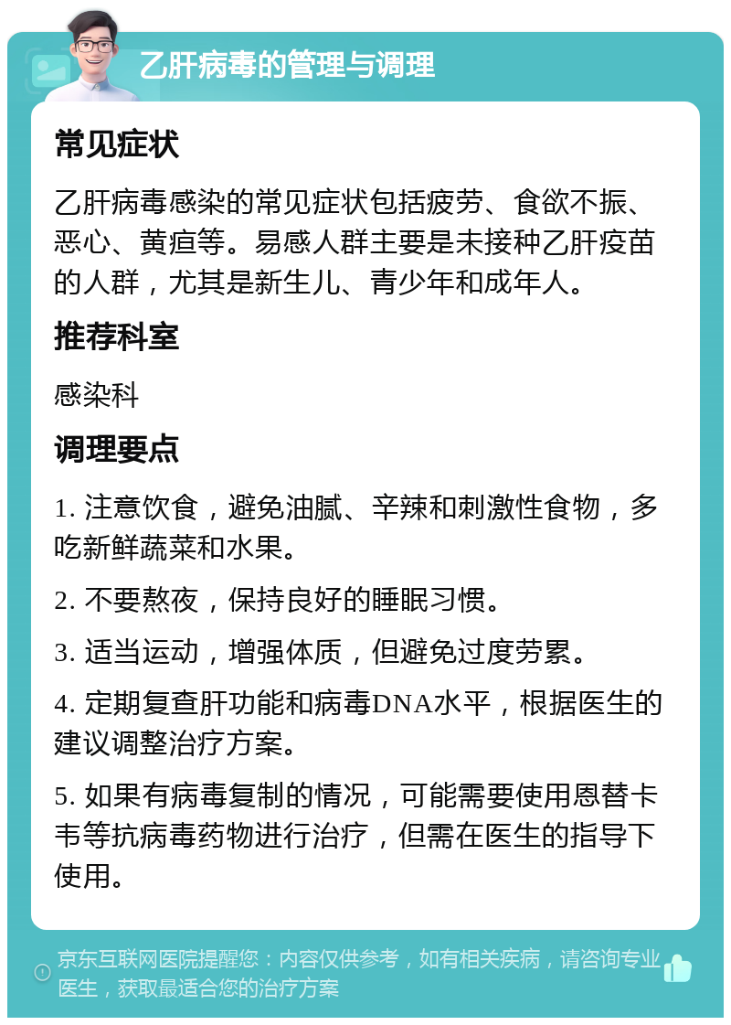 乙肝病毒的管理与调理 常见症状 乙肝病毒感染的常见症状包括疲劳、食欲不振、恶心、黄疸等。易感人群主要是未接种乙肝疫苗的人群，尤其是新生儿、青少年和成年人。 推荐科室 感染科 调理要点 1. 注意饮食，避免油腻、辛辣和刺激性食物，多吃新鲜蔬菜和水果。 2. 不要熬夜，保持良好的睡眠习惯。 3. 适当运动，增强体质，但避免过度劳累。 4. 定期复查肝功能和病毒DNA水平，根据医生的建议调整治疗方案。 5. 如果有病毒复制的情况，可能需要使用恩替卡韦等抗病毒药物进行治疗，但需在医生的指导下使用。