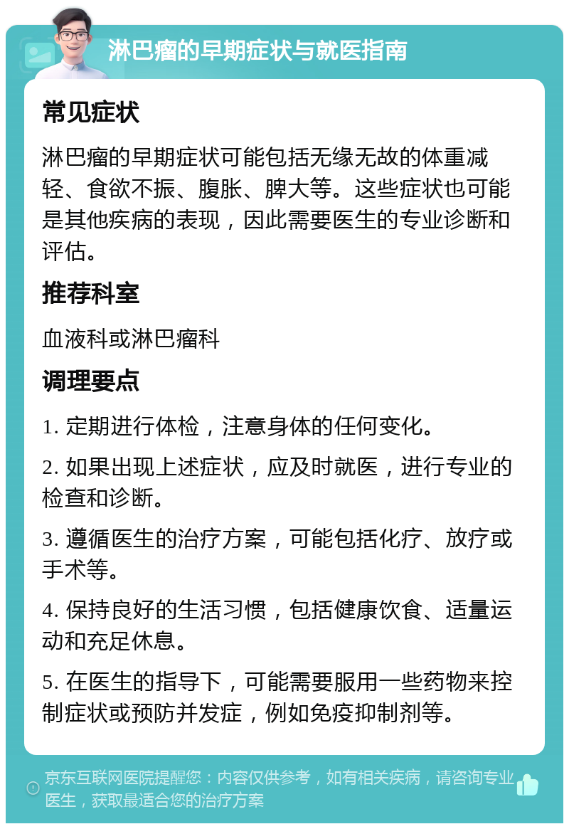 淋巴瘤的早期症状与就医指南 常见症状 淋巴瘤的早期症状可能包括无缘无故的体重减轻、食欲不振、腹胀、脾大等。这些症状也可能是其他疾病的表现，因此需要医生的专业诊断和评估。 推荐科室 血液科或淋巴瘤科 调理要点 1. 定期进行体检，注意身体的任何变化。 2. 如果出现上述症状，应及时就医，进行专业的检查和诊断。 3. 遵循医生的治疗方案，可能包括化疗、放疗或手术等。 4. 保持良好的生活习惯，包括健康饮食、适量运动和充足休息。 5. 在医生的指导下，可能需要服用一些药物来控制症状或预防并发症，例如免疫抑制剂等。