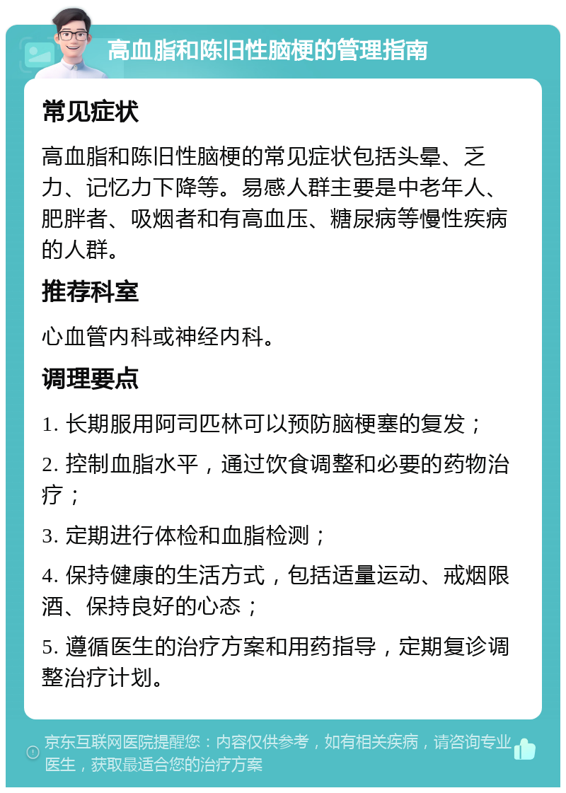 高血脂和陈旧性脑梗的管理指南 常见症状 高血脂和陈旧性脑梗的常见症状包括头晕、乏力、记忆力下降等。易感人群主要是中老年人、肥胖者、吸烟者和有高血压、糖尿病等慢性疾病的人群。 推荐科室 心血管内科或神经内科。 调理要点 1. 长期服用阿司匹林可以预防脑梗塞的复发； 2. 控制血脂水平，通过饮食调整和必要的药物治疗； 3. 定期进行体检和血脂检测； 4. 保持健康的生活方式，包括适量运动、戒烟限酒、保持良好的心态； 5. 遵循医生的治疗方案和用药指导，定期复诊调整治疗计划。