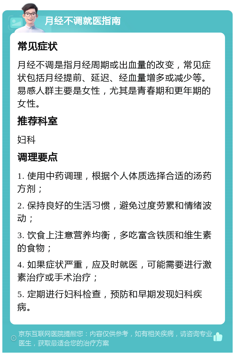 月经不调就医指南 常见症状 月经不调是指月经周期或出血量的改变，常见症状包括月经提前、延迟、经血量增多或减少等。易感人群主要是女性，尤其是青春期和更年期的女性。 推荐科室 妇科 调理要点 1. 使用中药调理，根据个人体质选择合适的汤药方剂； 2. 保持良好的生活习惯，避免过度劳累和情绪波动； 3. 饮食上注意营养均衡，多吃富含铁质和维生素的食物； 4. 如果症状严重，应及时就医，可能需要进行激素治疗或手术治疗； 5. 定期进行妇科检查，预防和早期发现妇科疾病。