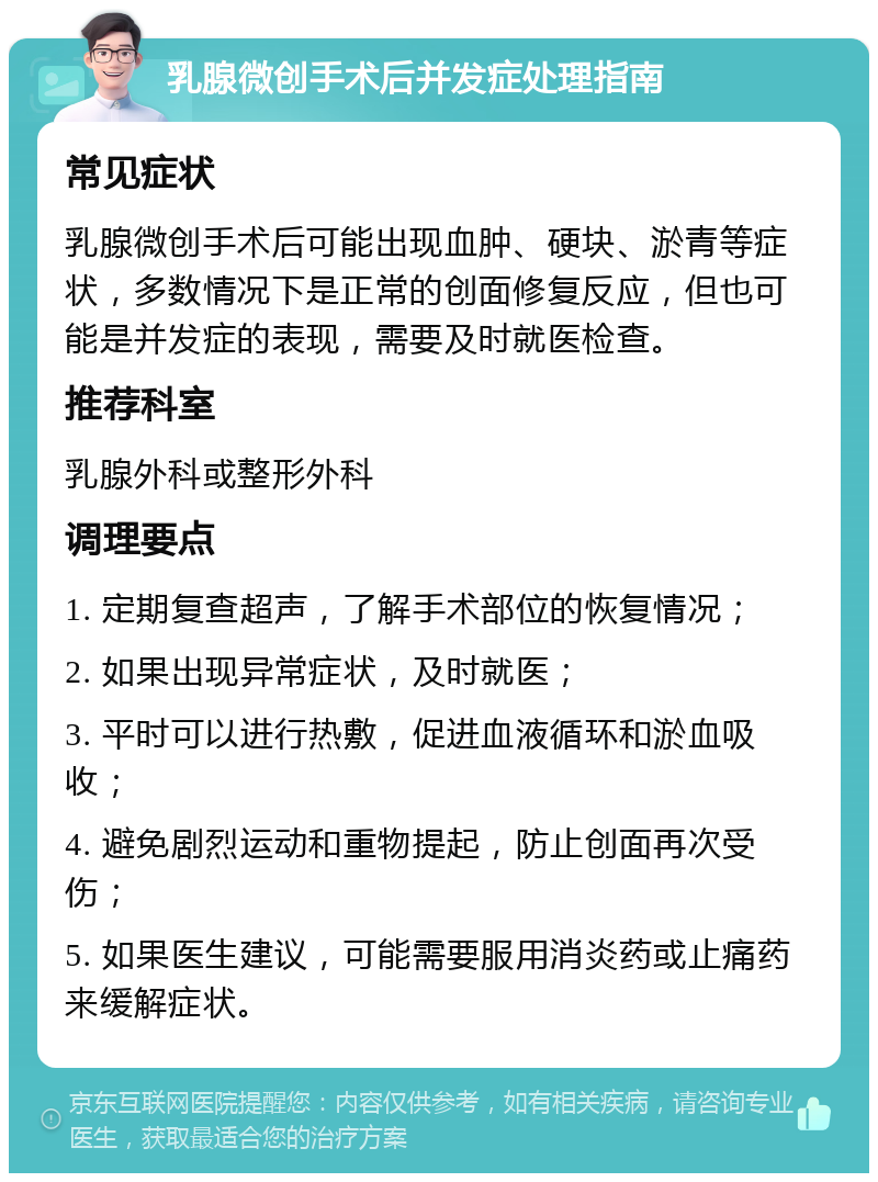 乳腺微创手术后并发症处理指南 常见症状 乳腺微创手术后可能出现血肿、硬块、淤青等症状，多数情况下是正常的创面修复反应，但也可能是并发症的表现，需要及时就医检查。 推荐科室 乳腺外科或整形外科 调理要点 1. 定期复查超声，了解手术部位的恢复情况； 2. 如果出现异常症状，及时就医； 3. 平时可以进行热敷，促进血液循环和淤血吸收； 4. 避免剧烈运动和重物提起，防止创面再次受伤； 5. 如果医生建议，可能需要服用消炎药或止痛药来缓解症状。