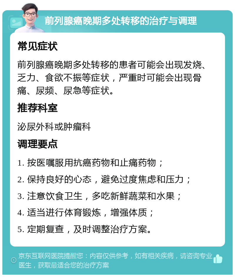 前列腺癌晚期多处转移的治疗与调理 常见症状 前列腺癌晚期多处转移的患者可能会出现发烧、乏力、食欲不振等症状，严重时可能会出现骨痛、尿频、尿急等症状。 推荐科室 泌尿外科或肿瘤科 调理要点 1. 按医嘱服用抗癌药物和止痛药物； 2. 保持良好的心态，避免过度焦虑和压力； 3. 注意饮食卫生，多吃新鲜蔬菜和水果； 4. 适当进行体育锻炼，增强体质； 5. 定期复查，及时调整治疗方案。