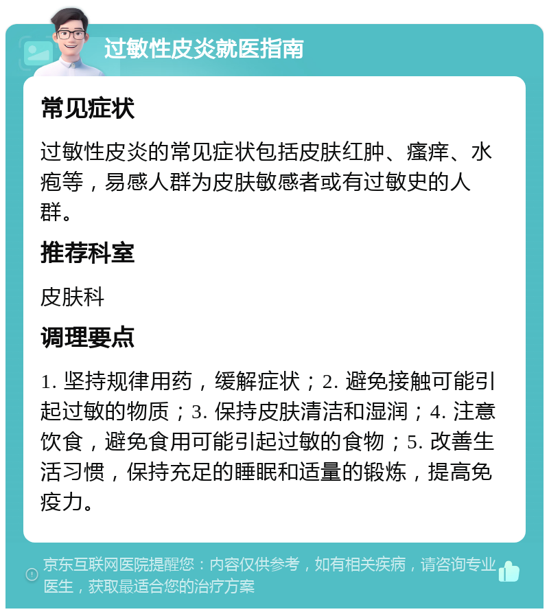 过敏性皮炎就医指南 常见症状 过敏性皮炎的常见症状包括皮肤红肿、瘙痒、水疱等，易感人群为皮肤敏感者或有过敏史的人群。 推荐科室 皮肤科 调理要点 1. 坚持规律用药，缓解症状；2. 避免接触可能引起过敏的物质；3. 保持皮肤清洁和湿润；4. 注意饮食，避免食用可能引起过敏的食物；5. 改善生活习惯，保持充足的睡眠和适量的锻炼，提高免疫力。