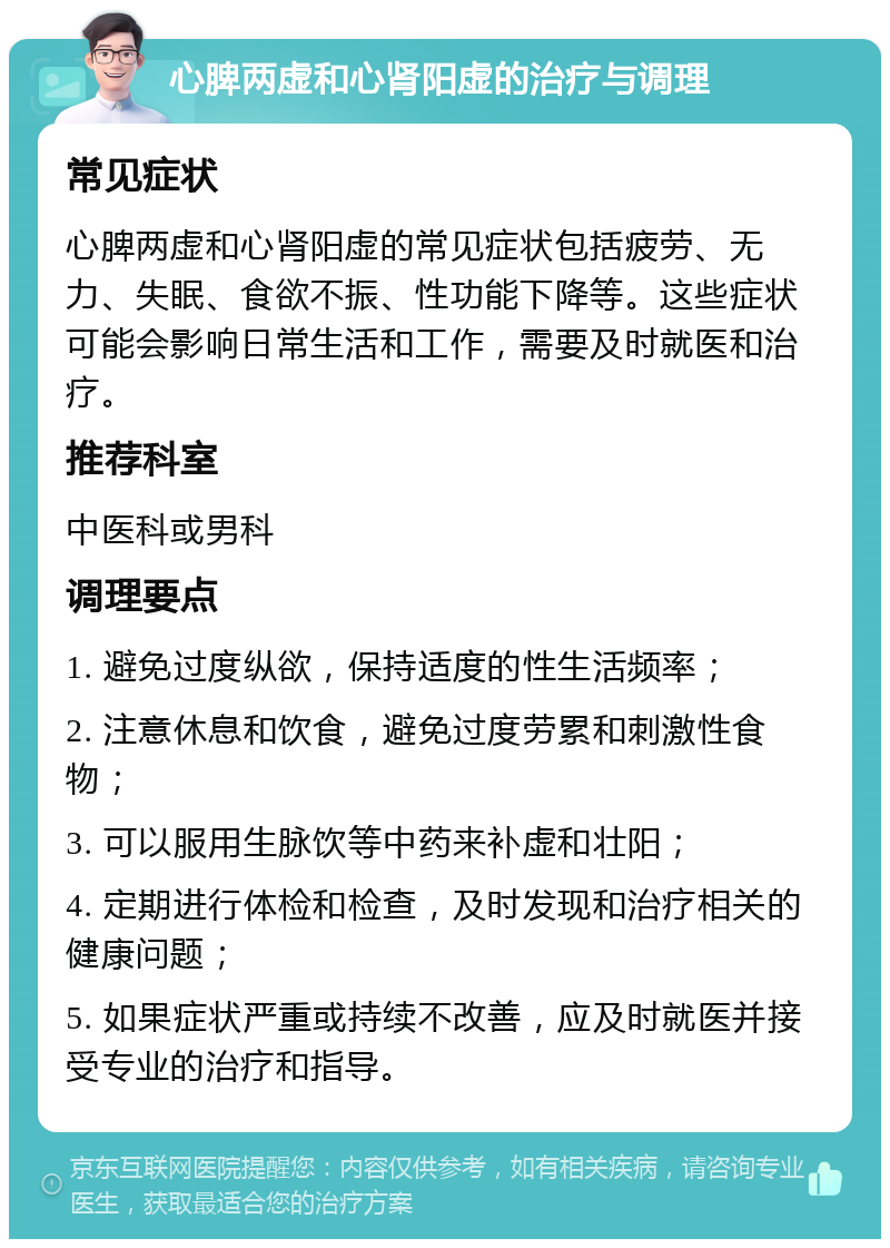 心脾两虚和心肾阳虚的治疗与调理 常见症状 心脾两虚和心肾阳虚的常见症状包括疲劳、无力、失眠、食欲不振、性功能下降等。这些症状可能会影响日常生活和工作，需要及时就医和治疗。 推荐科室 中医科或男科 调理要点 1. 避免过度纵欲，保持适度的性生活频率； 2. 注意休息和饮食，避免过度劳累和刺激性食物； 3. 可以服用生脉饮等中药来补虚和壮阳； 4. 定期进行体检和检查，及时发现和治疗相关的健康问题； 5. 如果症状严重或持续不改善，应及时就医并接受专业的治疗和指导。