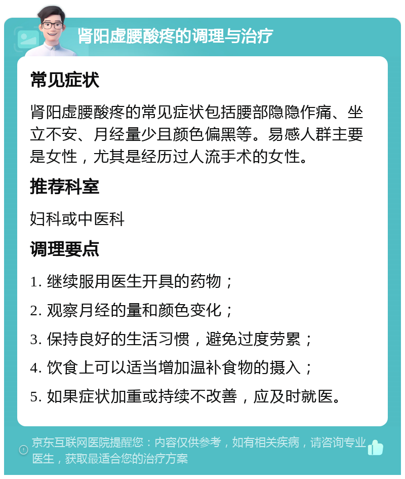 肾阳虚腰酸疼的调理与治疗 常见症状 肾阳虚腰酸疼的常见症状包括腰部隐隐作痛、坐立不安、月经量少且颜色偏黑等。易感人群主要是女性，尤其是经历过人流手术的女性。 推荐科室 妇科或中医科 调理要点 1. 继续服用医生开具的药物； 2. 观察月经的量和颜色变化； 3. 保持良好的生活习惯，避免过度劳累； 4. 饮食上可以适当增加温补食物的摄入； 5. 如果症状加重或持续不改善，应及时就医。