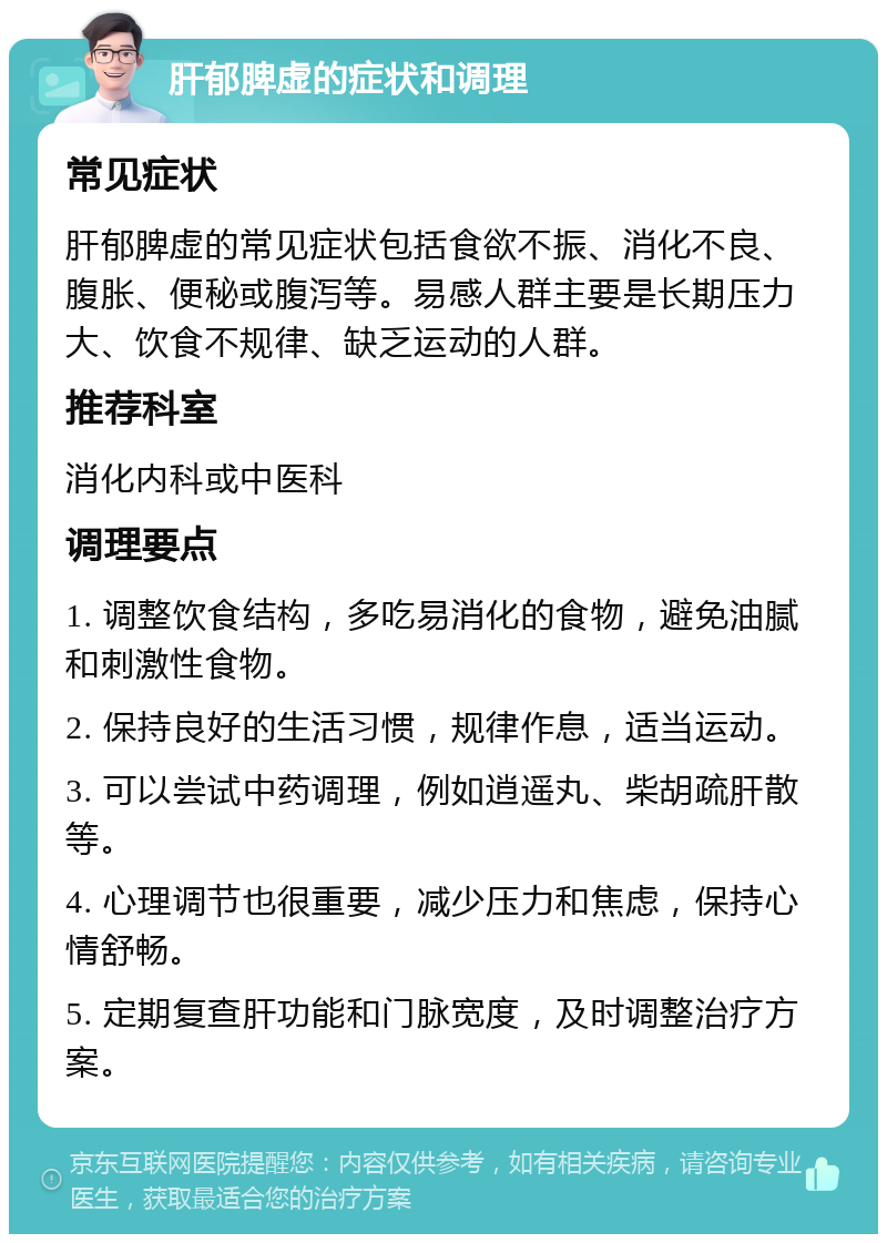 肝郁脾虚的症状和调理 常见症状 肝郁脾虚的常见症状包括食欲不振、消化不良、腹胀、便秘或腹泻等。易感人群主要是长期压力大、饮食不规律、缺乏运动的人群。 推荐科室 消化内科或中医科 调理要点 1. 调整饮食结构，多吃易消化的食物，避免油腻和刺激性食物。 2. 保持良好的生活习惯，规律作息，适当运动。 3. 可以尝试中药调理，例如逍遥丸、柴胡疏肝散等。 4. 心理调节也很重要，减少压力和焦虑，保持心情舒畅。 5. 定期复查肝功能和门脉宽度，及时调整治疗方案。