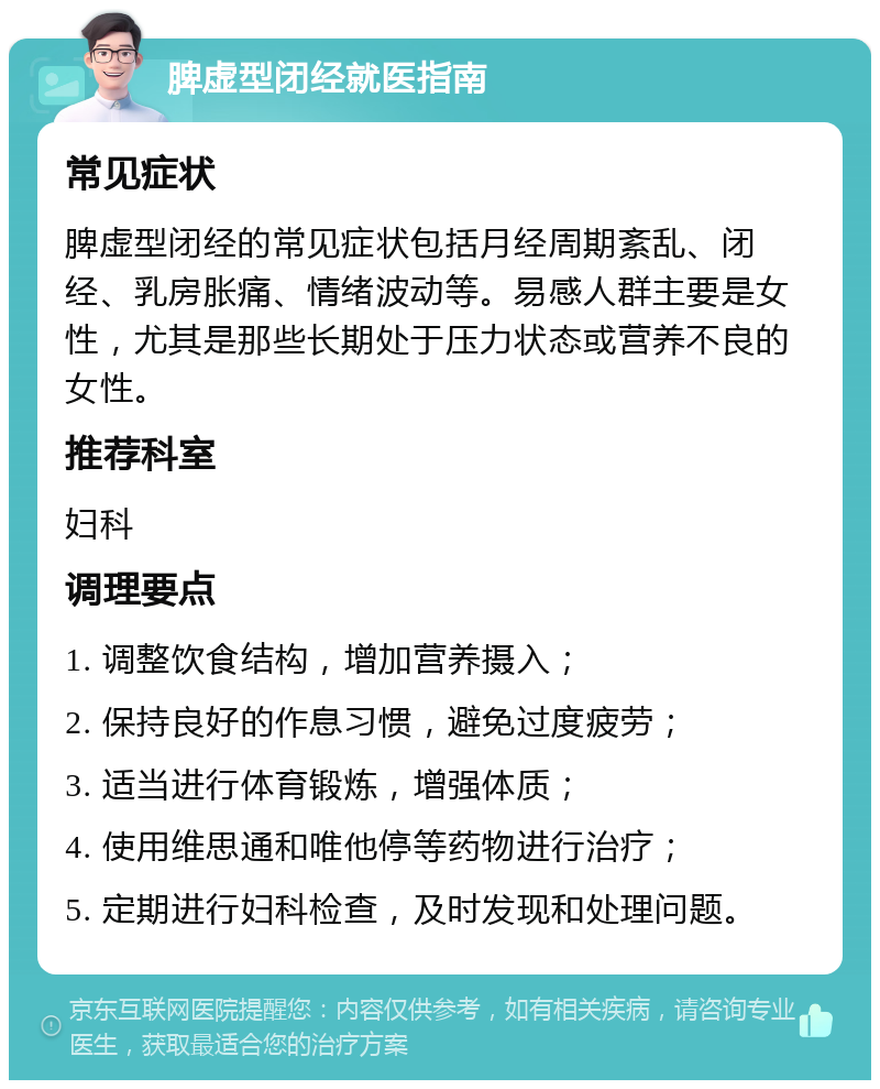 脾虚型闭经就医指南 常见症状 脾虚型闭经的常见症状包括月经周期紊乱、闭经、乳房胀痛、情绪波动等。易感人群主要是女性，尤其是那些长期处于压力状态或营养不良的女性。 推荐科室 妇科 调理要点 1. 调整饮食结构，增加营养摄入； 2. 保持良好的作息习惯，避免过度疲劳； 3. 适当进行体育锻炼，增强体质； 4. 使用维思通和唯他停等药物进行治疗； 5. 定期进行妇科检查，及时发现和处理问题。