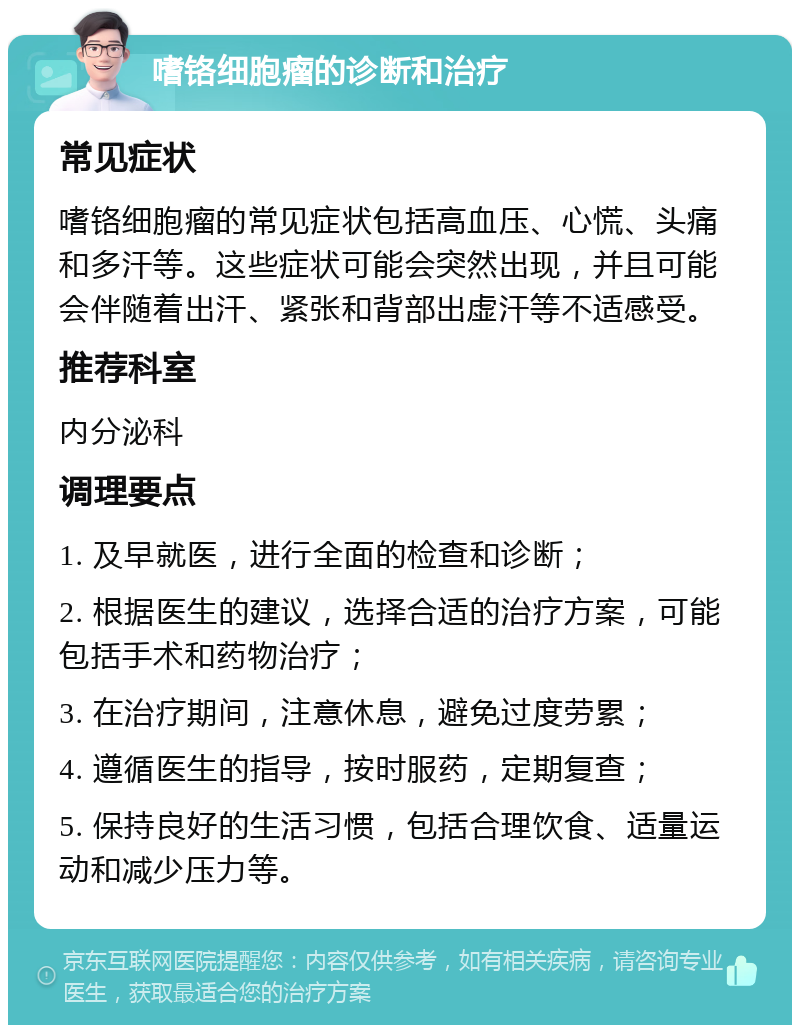 嗜铬细胞瘤的诊断和治疗 常见症状 嗜铬细胞瘤的常见症状包括高血压、心慌、头痛和多汗等。这些症状可能会突然出现，并且可能会伴随着出汗、紧张和背部出虚汗等不适感受。 推荐科室 内分泌科 调理要点 1. 及早就医，进行全面的检查和诊断； 2. 根据医生的建议，选择合适的治疗方案，可能包括手术和药物治疗； 3. 在治疗期间，注意休息，避免过度劳累； 4. 遵循医生的指导，按时服药，定期复查； 5. 保持良好的生活习惯，包括合理饮食、适量运动和减少压力等。