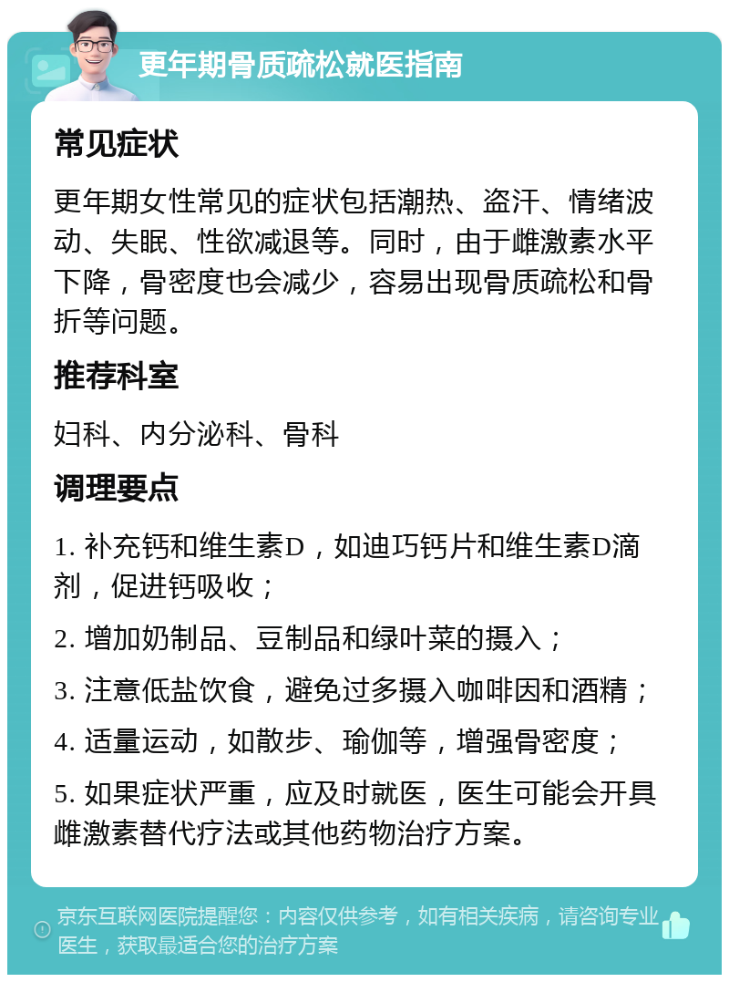 更年期骨质疏松就医指南 常见症状 更年期女性常见的症状包括潮热、盗汗、情绪波动、失眠、性欲减退等。同时，由于雌激素水平下降，骨密度也会减少，容易出现骨质疏松和骨折等问题。 推荐科室 妇科、内分泌科、骨科 调理要点 1. 补充钙和维生素D，如迪巧钙片和维生素D滴剂，促进钙吸收； 2. 增加奶制品、豆制品和绿叶菜的摄入； 3. 注意低盐饮食，避免过多摄入咖啡因和酒精； 4. 适量运动，如散步、瑜伽等，增强骨密度； 5. 如果症状严重，应及时就医，医生可能会开具雌激素替代疗法或其他药物治疗方案。