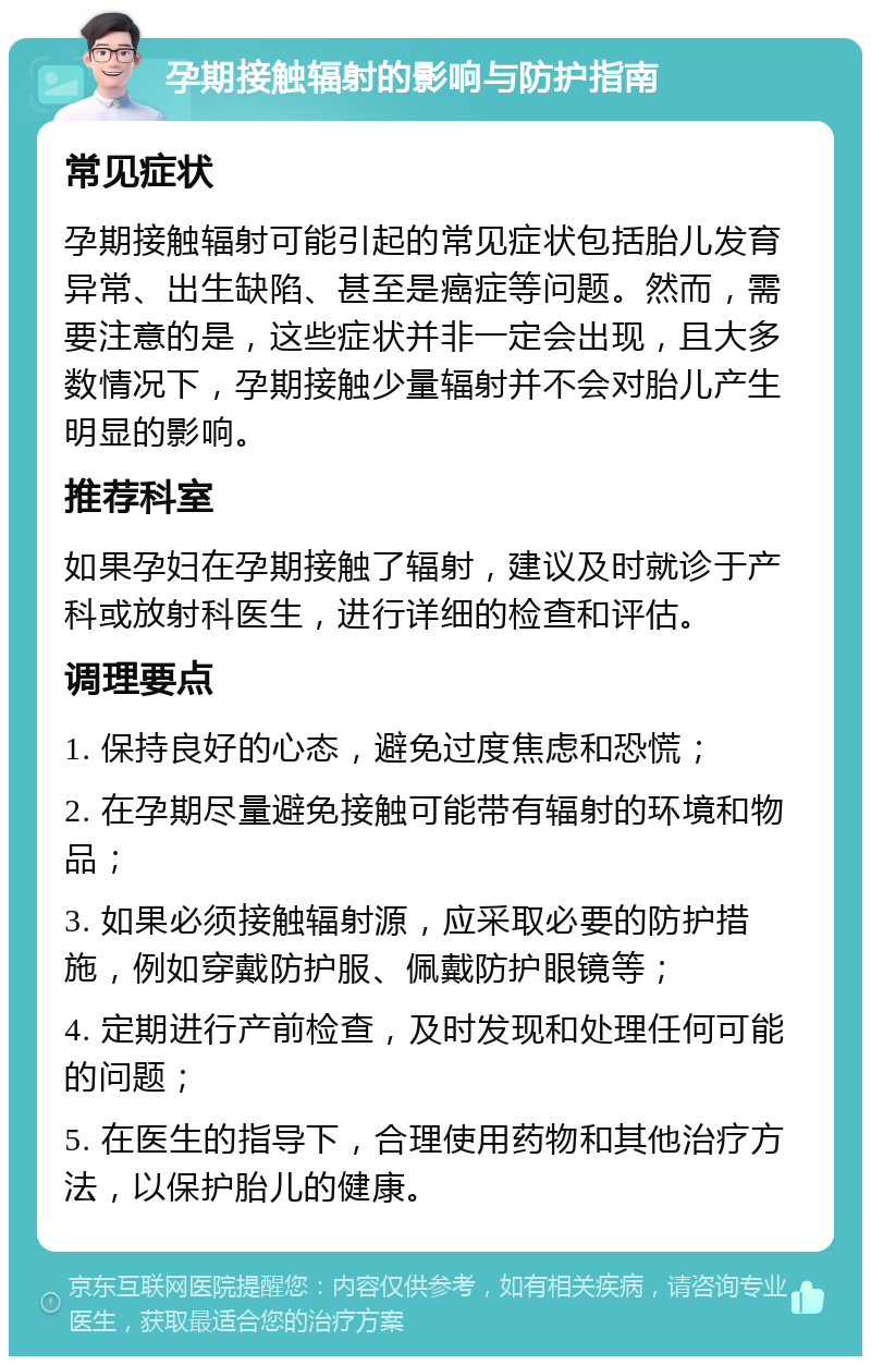 孕期接触辐射的影响与防护指南 常见症状 孕期接触辐射可能引起的常见症状包括胎儿发育异常、出生缺陷、甚至是癌症等问题。然而，需要注意的是，这些症状并非一定会出现，且大多数情况下，孕期接触少量辐射并不会对胎儿产生明显的影响。 推荐科室 如果孕妇在孕期接触了辐射，建议及时就诊于产科或放射科医生，进行详细的检查和评估。 调理要点 1. 保持良好的心态，避免过度焦虑和恐慌； 2. 在孕期尽量避免接触可能带有辐射的环境和物品； 3. 如果必须接触辐射源，应采取必要的防护措施，例如穿戴防护服、佩戴防护眼镜等； 4. 定期进行产前检查，及时发现和处理任何可能的问题； 5. 在医生的指导下，合理使用药物和其他治疗方法，以保护胎儿的健康。