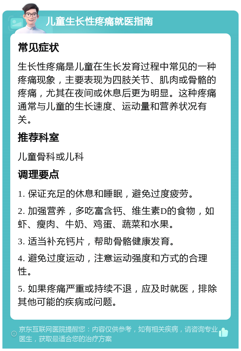 儿童生长性疼痛就医指南 常见症状 生长性疼痛是儿童在生长发育过程中常见的一种疼痛现象，主要表现为四肢关节、肌肉或骨骼的疼痛，尤其在夜间或休息后更为明显。这种疼痛通常与儿童的生长速度、运动量和营养状况有关。 推荐科室 儿童骨科或儿科 调理要点 1. 保证充足的休息和睡眠，避免过度疲劳。 2. 加强营养，多吃富含钙、维生素D的食物，如虾、瘦肉、牛奶、鸡蛋、蔬菜和水果。 3. 适当补充钙片，帮助骨骼健康发育。 4. 避免过度运动，注意运动强度和方式的合理性。 5. 如果疼痛严重或持续不退，应及时就医，排除其他可能的疾病或问题。