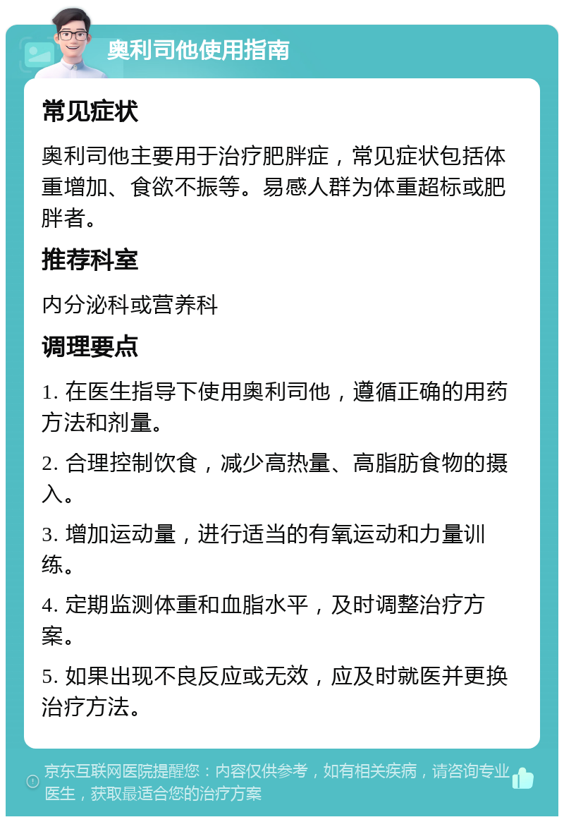 奥利司他使用指南 常见症状 奥利司他主要用于治疗肥胖症，常见症状包括体重增加、食欲不振等。易感人群为体重超标或肥胖者。 推荐科室 内分泌科或营养科 调理要点 1. 在医生指导下使用奥利司他，遵循正确的用药方法和剂量。 2. 合理控制饮食，减少高热量、高脂肪食物的摄入。 3. 增加运动量，进行适当的有氧运动和力量训练。 4. 定期监测体重和血脂水平，及时调整治疗方案。 5. 如果出现不良反应或无效，应及时就医并更换治疗方法。