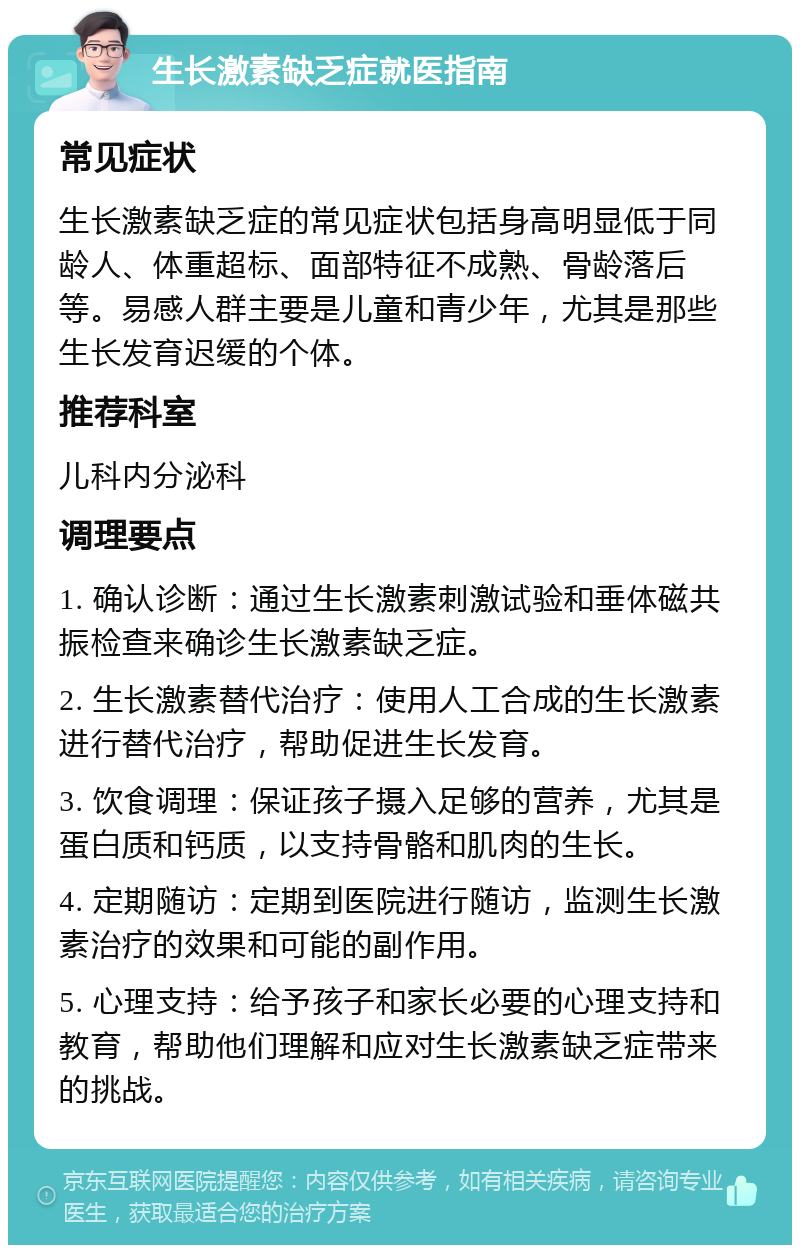 生长激素缺乏症就医指南 常见症状 生长激素缺乏症的常见症状包括身高明显低于同龄人、体重超标、面部特征不成熟、骨龄落后等。易感人群主要是儿童和青少年，尤其是那些生长发育迟缓的个体。 推荐科室 儿科内分泌科 调理要点 1. 确认诊断：通过生长激素刺激试验和垂体磁共振检查来确诊生长激素缺乏症。 2. 生长激素替代治疗：使用人工合成的生长激素进行替代治疗，帮助促进生长发育。 3. 饮食调理：保证孩子摄入足够的营养，尤其是蛋白质和钙质，以支持骨骼和肌肉的生长。 4. 定期随访：定期到医院进行随访，监测生长激素治疗的效果和可能的副作用。 5. 心理支持：给予孩子和家长必要的心理支持和教育，帮助他们理解和应对生长激素缺乏症带来的挑战。